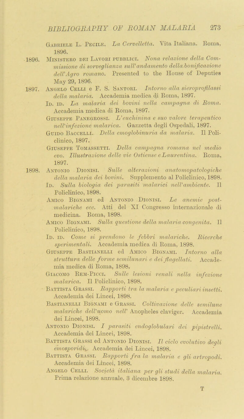 Gabriele L. Peoile. La Cervelletta. Vita Italiana. Eoma, 1896. 1896. Ministero dei Lavoei pdbblici. Nona reJazione della Com- missione di sorveglianza sulVandamento della bonificazione ddVAgro romano. Presented to the House of Deputies May 29, 1896, 1897. Angelo Celli e F. S. Santori. Intorno alia sieroprofilassi della malaria. Accademia medica di Eoma, 1897. Id. id. La malaria dei bovini nella campagna di Boma. Accademia medica di Eoma, 1897. Giuseppe Panbgrossi. L'euchinina e siio valore terapeutico nell’infezione malarica. Gazzetta degli Ospedali, 1897. Guido Baccelli.. Della emoglohimeria da malaria. II Poli- clinico, 1897. Giuseppe Tosiassetti. Della camjiagna romana nel medio evo. Illustra.Aone delle vie Ostiense eLaurentina. Eoma, 1897. 1898. Antonio Dionisi. Siolle alterazioni anatomopatologiclie della malaria dei bovini. Supplemento al Policlinico, 1898. Id. Sulla biologia dei parasiti malarici nelVambiente. II Policlinico, 1898. Ajiico Bignami ed Antonio Dionisi. Le anemie post- malariche ecc. Atti del XI Congresso internazionale di medicina. Eoma, 1898. Amico Bignami. Sulla guestione della malaria congenita. II Policlinico, 1898. Id. id. Come si ptrendono le febbri malariclie. Bicerche sjjerimentali. Accademia medica di Eoma, 1898. Giuseppe Bastianelli ed Amico Bignami. Intorno alia striittura delle forme semilunari e dei flagellati. Accade- mia medica di Eoma, 1898. Giacomo Eem-Picci. Salle lesioni renali nella infezione malarica. II Policlinico, 1898. Battista Grassi. Bapporti tra la malaria e peculiariinsetti. Accademia dei Lincei, 1898. Bastianelli Bignami e Grassi. CoUivazione delle semilune malariche delVuomo nelV Anopheles claviger. Accademia dei Lincei, 1898. Antonio Dionisi. I parasiti endoglohulari dei pipistrelli. Accademia dei Lincei, 1898. Battista Grassi ed Antonio Dionisi. II ciclo evolutivo degli emospoiidv.,. Accademia dei Lincei, 1898. Battista Grassi. Bapporti fra la malaria e gli artropodi. Accademia dei Lincei, 1898. Angelo Celli. Societd italiana per gli studi della malaria. Prima relazione annuale, 3 dicembre 1898. T