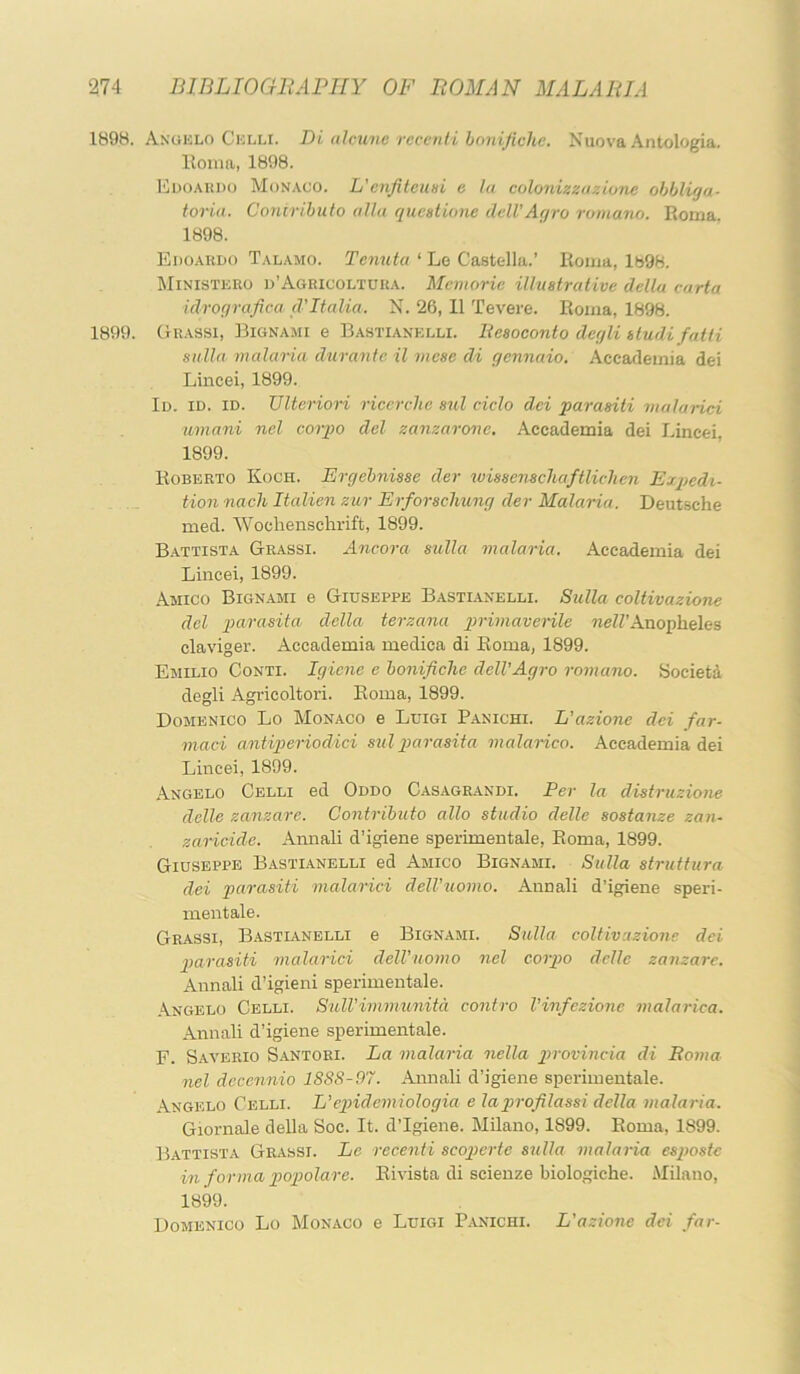 1898. Angklo Cklli. Di aJcunc rccenii hmiificlic. Nuova Antologia. lloma, 1898. Edoakdo Monaco. L'enfiteimi e la colonixxaziune ohbliga- toria. Conirihuto alia quc»tione delVAgro romano. Roma. 1898. Edoaudo Talamo. Tcnuta ‘ Lo Castc-lla.’ Roma, lb98. Ministero o’Agricoltuua. Mcmorie illustrative della carta idrografiea d'Italia. N. 26, 11 Tevere. Roma, 1898. 1899. Grassi, Bignami e Bastianklli. liesoconto degli studifatti sitlla malaria durante il viese di gcnnaio. Accademia del Lincei, 1899. Id. id. id. Ultcriori ricerclie sul ciclo dei parasiti malarici umani nel corpo del zanzarone. Accademia dei Lincei, 1899. Roberto Koch. Ergebnisse der wissenschaftlichen Expedi- tion nach Italien zur Eiforschung der Malaria. Deutsche med. Wochenschrift, 1899. B.attista Grassi. Ancora sulla malaria. Accademia dei Lincei, 1899. Amico Bignami e Giuseppe Bastianelli. Sulla coltivazione del imrasita della terzana girimaverile ne/Z’Anopheles claviger. Accademia medica di Roma, 1899. Emilio Conti. Igiene e honificlie dell’Agro romano. Society degli Agricoltori. Roma, 1899. Domenico Lo Monaco e Luigi P.anichi. L'azione dei far- maci antiperiodici sul j)arasita malarico. Accademia dei Lincei, 1899. Angelo Celli ed Oddo Casagrandi. Per la distruzione delle zanzare. Contributo alio studio delle sostanze zan- zaricide. Annali d’igiene sperimentale, Roma, 1899. Giuseppe Bastianelli ed Amico Bignami. Sulla struttura dei parasiti malarici dell'uomo. Annali d’igiene speri- mentale. Grassi, Bastianelli e Bignami. Sulla coltivazione dei parasiti malarici delVuomo nel corpo delle zanzare. Annali d’igieni sperimentale. Angelo Celli. Sull’immunitd contro Vinfezione malarica. Annali d’igiene sperimentale. F. Saverio S.antori. La malaria nella 2>rovincia di Boma nel dccennio 1SS8-97. Annali d’igiene sperimentale. Angelo Celli. L’egndemiologia e lagn-ofilassi della malaria. Giornale della Soc. It. d’lgiene. Milano, 1899. Roma, 1899. Battista Grassi. Le recenti scogjerte sulla malaria espostc in forma popolare. Rivista di scienze biologiche. Milano, 1899. Domenico Lo Monaco e Luigi P.inichi. L'azione dei far-