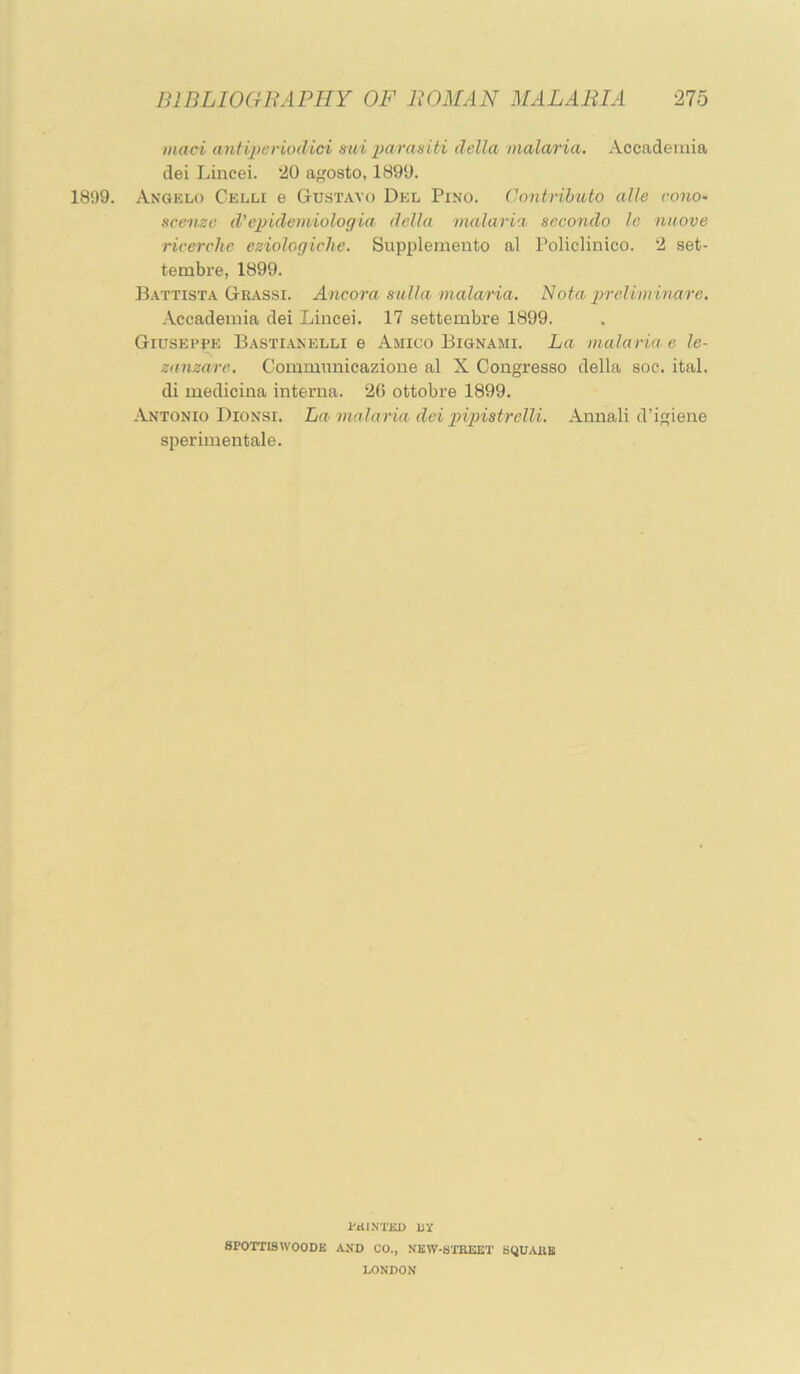 maci antiperiodici mii parasiti della malaria. Accadeiuia clei Lincei. 20 agosto, 1890. 1899. Angelo Celli e Gustavo Del Pino. Cimtrihuto alle cono- sccnzc d’epidemiologia della malaria secondo to niiove ricerchc eziologiche. Supplemento al Policlinico. 2 set- tembre, 1899. Battista Geassi. Ancora sulla malaria. Nota j^relimmare. •\ccademia dei Lincei. 17 settembre 1899. Giuseppe Bastianelli e Amico Bignami. La malaria' e le- zanzaro. Communicazione al X Congresso della soc. ital. di medicina interna. 26 ottobre 1899. Antonio Dionsi. La malaria dei piipiistrelli. Annali d’igiene sperimentale. PAINTED LY aPOTTISWOODK AND CO., NKW-STKEET SQUAllB LONDON