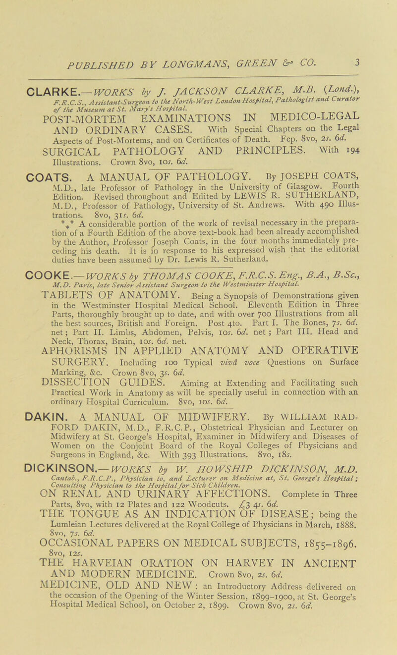 CLARKE.—IVORES by J. JACKSON CLARKE, M.B. {Land.), F.R.C.S., Assistant.Surgeon to the North-West London Hospital, Pathologist and Curator of tfu Museum at St, Mary s Hospital. -r a t POST-MORTEM EXAMINATIONS IN MEDICO-LEGAL AND ORDINARY CASES. With Special Chapters on the Legal Aspects of Post-Mortems, and on Certificates of Death. Fcp. 8vo, 2s. 6d. SURGICAL PATHOLOGY AND PRINCIPLES. With 194 Illustrations. Crown 8vo, I or. 6d. COATS. A MANUAL OF PATHOLOGY. By JOSEPH COATS, M.D., late Professor of Pathology in the University of Glasgow. Fourth Edition. Revised throughout and Edited by LEWIS R. SUTHERLAND, M.D., Professor of Pathology, University of St. Andrews. With 490 Illus- trations. 8vo, 3ir. 6d. A considerable portion of the work of revisal necessary in the prepara- tion of a Fourth Edition of the above text-book had been already accomplished by the Author, Professor Joseph Coats, in the four months immediately pre- ceding his death. It is in response to his expressed wish that the editorial duties have been assumed by Dr. Lewis R. Sutherland. COOKE.—WORKS by THOMAS COOKE, F.R.C.S. Eng., B.A., B.Sc., M.D. PariSy late Senior Assistant Surgeon to the Westminster Hospital, TABLETS OF ANATOMY. Being a Synopsis of Demonstrations given in the Westminster Hospital Medical School. Eleventh Edition in Three Parts, thoroughly brought up to date, and with over 700 Illustrations from all the best sources, British and Foreign. Post 4to. Part I. The Bones, js. 6d. net; Part II. Limbs, Abdomen, Pelvis, lor. 6d. net ; Part HI. Head and Neck, Thorax, Brain, lor. 6d. net. APHORISMS IN APPLIED ANATOMY AND OPERATIVE SURGERY. Including too Typical vivA voce Questions on Surface Marking, &c. Crown 8vo, 3J. (sd. DISSECTION GUIDES. Aiming at Extending and Facilitating such Practical Work in Anatomy as will be specially useful in connection with an ordinary Hospital Curriculum. 8vo, lor. (id. DAKIN. A MANUAL OF MIDWIFERY. By WILLIAM RAD- FORD DAKIN, M.D., F.R.C.P., Obstetrical Physician and Lecturer on Midwifery at St. George’s Hospital, Examiner in Midwifery and Diseases of Women on the Conjoint Board of the Royal Colleges of Physicians and Surgeons in England, &c. With 393 Illustrations. 8vo, i8^. DICKINSON.—by W. HOWSHIP DICKINSON, M.D. Cantab.y F.R.C.P.y Physician tOy and Lecturer on Medicine at, St. George's Hospital; Consulting Physician to the Hospitalfor Sick Children. ON RENAL AND URINARY AFFECTIONS. Complete in Three Parts, 8vo, with 12 Plates and 122 Woodcuts. YS 4^- ^d. THE TONGUE AS AN INDICATION OF DISEASE; being the Lumleian Lectures delivered at the Royal College of Physicians in March, 1888. 8vo, ys. 6a'. OCCASIONAL PAPERS ON MEDICAL SUBJECTS, 18^5-1896. 8vo, 12s. THE HARVEI.A.N ORATION ON HARVEY IN ANCIENT AND MODERN MEDICINE. Crown 8vo, 2r. 6a'. MEDICINE, OLD AND NEW : an Introductory Address delivered on the occasion of the Opening of the Winter Session, 1899-1900, at St. George’s Hospital Medical School, on October 2, 1899. Crown 8vo, 2s. 6d.