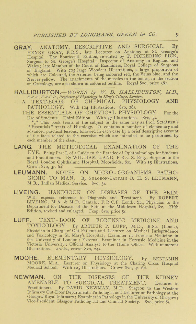 GRAY. ANATOMY, DESCRIPTIVE AND SURGICAL. By HENRY GRAY, F.R.S., late Lecturer on Anatomy at St. George’s Hospital. The Fourteenth Edition, re-edited by T. PICKERING PICK, Surgeon to St. George’s Hospital; Inspector of Anatomy in England and Wales; late Member of the Court of Examiners, Royal College of Surgeons of England. With 705 large Woodcut Illustrations, a large proportion of which are Coloured, the Arteries being coloured red, the Veins blue, and the Nerves yellow. The attachments of the muscles to the bones, in the section on Osteology, are also shown in coloured outline. Royal 8vo, price 36^. HALLIBURTON.—fTCAA'.S- by M/. D. HALLIBURTON, M.D., F.H.S.f F.R.C.P,, Professor of Physiology in Kinfs College^ London. A text-book' of chemical physiology and PATHOLOGY. With 104 Illustrations. 8vo, 28j. THE ESSENTIALS OF CHEMICAL PHYSIOLOGY. For the Use of Students. Third Edition. With 77 Illustrations. 8vo, 5j. *** This book treats of the subject in the same way as Prof. SchAfer’s “Essentials” treats of Histology. It contains a number of elementary and advanced practical lessons, followed in each case by a brief descriptive account of the facts related to the exercises which are intended to be performed by each member of the class. LANG. THE METHODICAL EXAMINATION OF THE EYE. Being Part I. of a Guide to the Practice of Ophthalmology for Students and Practitioners. By WILLIAM LANG, F.R.C.S. Eng., Surgeon to the Royal London Ophthalmic Hospital, Moorfields, &c. With 15 Illustrations. Crown 8v(i, 3r. 61/. LEUMANN. NOTES ON MICRO-ORGANISMS PATHO- GENIC TO MAN. By SuRGEON-CArxAiN B. H. S. LEUMANN, M.B., Indian Medical Service. 8vo, 3J. LIVEING. HANDBOOK ON DISEASES OF THE SKIN. With especial reference to Diagnosis and Treatment. By ROBERT LIVEING, M.A. & M.D. Cantab., F.R.C.P. Lond., &c.. Physician to the Department for Diseases of the Skin at the Middlesex Hospital, &c. Fifth Edition, revised and enlarged. Fcap. 8vo, price Sr. LUFF. TEXT-BOOK OF FORENSIC MEDICINE AND TOXICOLOGY. By ARTHUR P. LUFF, M.D., B.Sc. (Lond.), Physician in Charge of Out-Patients and Lecturer on Medical Jurisprudence and Toxicology in St. Mary’s Hospital ; Examiner in Forensic Medicine in the University of London ; External Examiner in Forensic Medicine in the Victoria University ; Official Analyst to the Home Office. With numerous Illustrations. 2 vols., crown 8vo, 24^. MOORE. ELEMENTARY PHYSIOLOGY. By BENJAMIN MOORE, M.A., Lecturer on Physiology at the Charing Cross Hospital Medical School. With 125 Illustrations. Crown 8vo, 3r. 6</. NEVl/MAN. ON THE DISEASES OF THE KIDNEY AMENABLE TO SURGICAL TREATMENT. Lectures to Practitioners. By DAVID NEWMAN, M.D., Surgeon to the Western Infirmary Out-Door Department; Pathologist and Lecturer on Pathology at the Glasgow Royal Infirmary; Examiner in Pathology in the University of Glasgow; Vice-President Glasgow Pathological and Clinical Society. 8vo, price 8x.