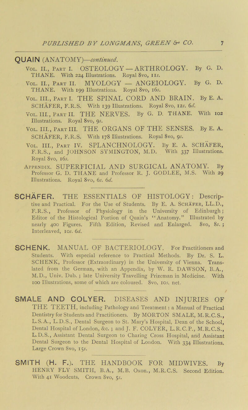 QUAIN (ANATOMY) —C07itinued. VoL. II., Part I. OSTEOLOGY — ARTHROLOGY. By G. D. THANE. With 224 Illustrations. Royal 8vo, iir. VoL. II., Part II. MYOLOGY — ANGEIOLOGY. By G. D. THANE. With 199 Illustrations. Royal 8vo, i6s. VoL. III., PartI. the spinal CORD AND BRAIN. By E. A. SCHAFER, F.R.S. With 139 Illustrations. Royal 8vo, I2j. 6d. VoL. III., Part II. THE NERVES. By G. D. THANE. With 102 Illustrations. Royal 8vo, gs. VoL. III., Part III. THE ORGANS OF THE SENSES. By E. A. SCHAFER, F.R.S. With 178 Illustrations. Royal 8vo, gs. VoL. III., Part IV. SPLANCHNOLOGY. By E. A. SCHAFER, F.R.S., and JOHNSON SYMINGTON, M.D. With 337 Illustrations. Royal 8VO, i6s. Appendix. SUPERFICIAL AND SURGICAL ANATOMY. By Professor G. D. THANE and Professor R. J. GODLEE, M.S. With 29 Illustrations. Royal 8vo, 6s. 6d. SCHAFER. THE ESSENTIALS OF HISTOLOGY: Descrip- tive and Practical. For the Use of Students. By E. A. Schafer, LL.D., F.R.S., Professor of Physiology in the University of Edinburgh; Editor of the Histological Portion of Quain’s ‘ ‘ Anatomy. ” Illustrated by nearly 400 Figures. Fifth Edition, Revised and Enlarged. 8vo, 8j. ; Interleaved, ioj. 6d. SCHENK. MANUAL OF BACTERIOLOGY. For Practitioners and Students. With especial reference to Practical Methods. By Dr. S. L. SCHENK, Professor (Extraordinary) in the University of Vienna. Trans- lated from the German, with an Appendix, by W. R. DAWSON, B.A., M.D., Univ. Dub. ; late University Travelling Prizeman in Medicine. With too Illustrations, some of which are coloured. 8vo. I0.r. net. SMALE AND COLYER. DISEASES AND INJURIES OF THE TEETH, including Pathology and Treatment: a Manual of Practical Dentistry for Students and Practitioners. By MORTON SMALE, M.R.C.S., L.S.A., L.D.S., Dental Surgeon to St. Mary’s Hospital, Dean of the School, Dental Plospital of London, &c. ; and J. F. COLYER, L.R.C.P., M.R.C.S., L.D.S., Assistant Dental Surgeon to Charing Cross Hospital, and Assistant Dental Surgeon to the Dental Hospital of London. With 334 Illustrations. Large Crown 8vo, l SMITH (H. F.). THE HANDBOOK FOR MIDWIVES. By HENRY FLY SMITH, B.A., M.B. Oxon., M.R.C.S. Second Edition. With 41 Woodcuts. Crown 8vo, 5r.