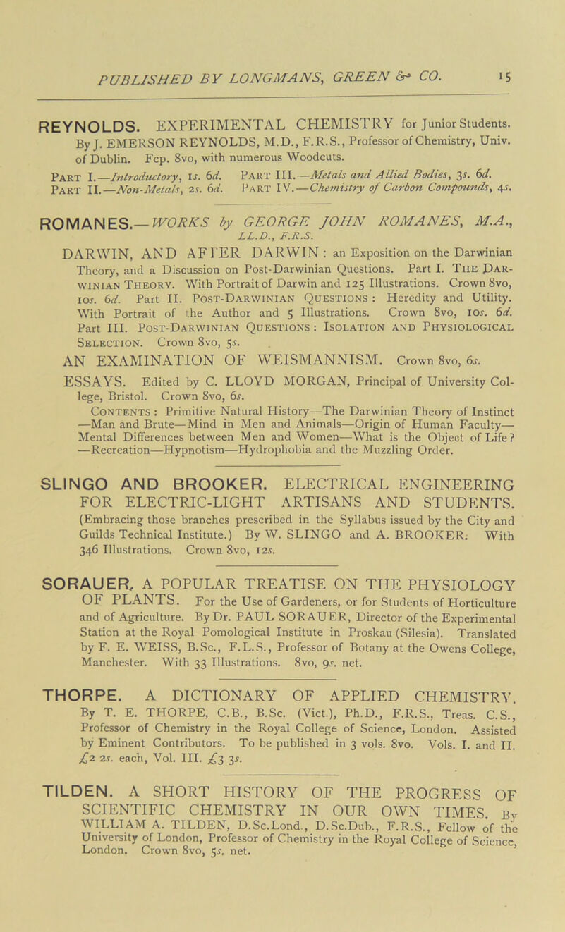 REYNOLDS. EXPERIMENTAL CHEMISTRY for Junior Students. ByJ. EMERSON REYNOLDS, M.D., F.R.S., Professor of Chemistry, Univ. of Dublin. Fcp. 8vo, with numerous Woodcuts. Part I. Introductory, is. 6d. Part III.—Metals and Allied Bodies, 3r. (sd. Part II.—Non-Metals, 2s. 6d. Part IV.—Chemistry of Carbon Compounds, 4J. ROMANES.—by GEORGE JOHN ROMANES, M.A., LL.D., F.R.S. DARWIN, AND AFl’ER DARWIN : an Exposition on the Darwinian Theory, and a Discussion on Post-Darwinian Questions. Part I. The Dar- winian Theory. With Portrait of Darwin and 125 Illustrations. Crown 8vo, lor. Part II. Post-Darwinian Questions : Heredity and Utility. With Portrait of the Author and 5 Illustrations. Crown 8vo, lor. (sd. Part III. Post-Darwinian Questions : Isolation and Physiological Selection. Crown 8vo, 5^. AN EXAMINATION OF WEISMANNISM. Crown 8vo, 6r. ESSAYS. Edited by C. LLOYD MORGAN, Principal of University Col- lege, Bristol. Crown 8vo, 6r. Contents : Primitive Natural Plistory—The Darwinian Theory of Instinct —Man and Brute—Mind in Men and Animals—Origin of Human Faculty— Mental Differences between Men and Women—What is the Object of Life? —Recreation—Plypnotism—Hydrophobia and the Muzzling Order. SLINGO AND BROOKER. ELECTRICAL ENGINEERING FOR ELECTRIC-LIGHT ARTISANS AND STUDENTS. (Embracing those branches prescribed in the Syllabus issued by the City and Guilds Technical Institute.) By W. SLINGO and A. BROOKER; With 346 Illustrations. Crown 8vo, 12s. SORAUER, A POPULAR TREATISE ON THE PHYSIOLOGY OF PLANTS. For the Use of Gardeners, or for Students of Horticulture and of Agriculture. By Dr. PAUL SORAUER, Director of the Experimental Station at the Royal Pomological Institute in Proskau (Silesia). Translated by F. E. WEISS, B.Sc., F.L.S., Professor of Botany at the Owens College, Manchester. With 33 Illustrations. 8vo, gs. net. THORPE. A DICTIONARY OF APPLIED CHEMISTRY. By T. E. THORPE, C.B., B.Sc. (Viet.), Ph.D., F.R.S., Treas. C.S., Professor of Chemistry in the Royal College of Science, London. Assisted by Eminent Contributors. To be published in 3 vols. 8vo. Vols. I. and II. £2 2s. each, Vol. HI. £2, 3^. TILDEN. A SHORT HISTORY OF THE PROGRESS OF SCIENTIFIC CHEMISTRY IN OUR OWN TIMES. By WILLIAM A. TILDEN, D.Sc.Lond., D.Sc.Dab., F.R.S., Fellow of the University of London, Professor of Chemistry in the Royal College of Science London. Crown 8vo, 5^. net. ’