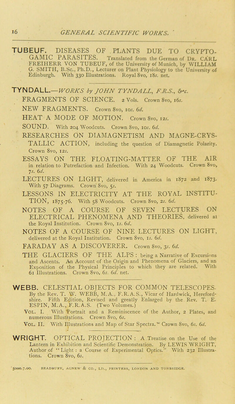 TUBEUF. DISEASES OF PLANTS DUE TO CRYPTO- GAMIC PARASITES. Translated from the German of Dr. CARL FREIHERR VON TUBEUF, of the University of Munich, by WILLIAM G. SMITH, B.Sc., Ph.D., Lecturer on Plant Physiology to the University of Edinburgh. With 330 Illustrations. Royal 8vo, i8r. net. TYNDALL.—by JOHN TYNDALL, F.R.S., &-c. FRAGMENTS OF SCIENCE. 2 Vols. Crown 8vo, i6j. NEW FRAGMENTS. Crown 8vo, IQS. 6d. HEAT A MODE OF MOTION. Crown 8vo, I2r. SOUND. With 204 Woodcuts. Crown 8vo, los. (sd. RESEARCHES ON DIAMAGNETISM AND MAGNE-CRYS- TALLIC ACTION, including the question of Diamagnetic Polarity. Crown 8vo, I2r. ESSAYS ON THE FLOATING-MATTER OF THE AIR in relation to Putrefaction and Infection. With 24 Woodcuts. Crown 8vo, 7j. (sd. LECTURES ON LIGHT, delivered in America in 1872 and 1873- With 57 Diagrams. Crown 8vo, Sr. LESSONS IN ELECTRICITY AT THE ROYAL INSTITU- TION, 1875-76. With 58 Woodcuts. Crown 8vo, 2s. 6d. NOTES OF A COURSE OF SEVEN LECTURES ON ELECTRICAL PHENOMENA AND THEORIES, delivered at the Royal Institution. Crown 8vo, is. 6d. NOTES OF A COURSE OF NINE LECTURES ON LIGHT, delivered at the Royal Institution. Crown 8vo, is. 6d. FARADAY AS A DISCOVERER. Crown 8vo, 3^. 6d. THE GLACIERS OF THE ALPS : being a Narrative of Excursions and Ascents. An Account of the Origin and Phenomena of Glaciers, and an Exposition of the Physical Principles to which they are related. With 61 Illustrations. Crown 8vo, 6s. 6d. net. WEBB. CELESTIAL OBJECTS FOR COMMON TELESCOPES- By the Rev. T. W. WEBB, M.A., F.R.A.S., Vicar of Hardwick, Hereford- shire. Fifth Edition, Revised and greatly Enlarged by the Rev. T. E. ESPIN, M.A., F.R.A.S. (Two Volumes.) VOL. I. With 'Portrait and a Reminiscence of the Author, 2 Plates, and numerous Illustrations. Crown 8vo, 6s. VOL. II. With Illustrations and Map of Star Spectra.*' Crown 8vo, 6s. 6d. WRIGHT. OPTICAL PROJECTION : A Treatise on the Use of the Lantern in Exhibition and Scientific Demonstration. By LEWLS WRIGHT, Author of “Light: a Course of Experimental Optics.” With 232 Illustra- tions. Crown 8vo, 6s. ■5000.7.00. BRADBURY, AGNEW & CO., LI)., PRINTERS, LONDON AND TONBRIDGE.