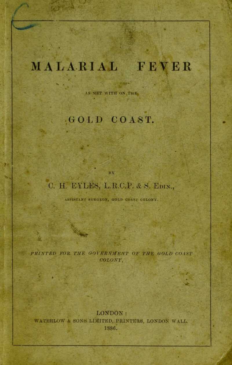 MALARIAL FEVER AS MET WITH OX THE GOLD COAST. BY 0. H. KYLES, L.R.C.P. & S. Edin., ASSISTANT SURGEON, GOLD COAST COLONY. % PRINTED FOR THE GOVERNMENT OF TIIE COLD COAST COLONY. LONDON: WATERLOW & SONS LIMITED, PRINTERS, LONDON WALL. 1886!