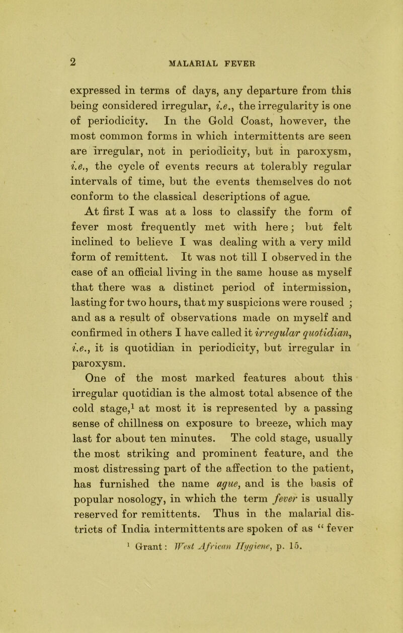 expressed in terms of days, any departure from this being considered irregular, i.e., the irregularity is one of periodicity. In the Gold Coast, however, the most common forms in which intermittents are seen are irregular, not in periodicity, but in paroxysm, i.e,, the cycle of events recurs at tolerably regular intervals of time, but the events themselves do not conform to the classical descriptions of ague. At first I was at a loss to classify the form of fever most frequently met with here; but felt inclined to believe I was dealing with a very mild form of remittent. It was not till I observed in the case of an official living in the same house as myself that there was a distinct period of intermission, lasting for two hours, that my suspicions were roused ; and as a result of observations made on myself and confirmed in others I have called it irregular quotidian, i.e., it is quotidian in periodicity, but irregular in paroxysm. One of the most marked features about this irregular quotidian is the almost total absence of the cold stage,1 at most it is represented by a passing sense of chillness on exposure to breeze, which may last for about ten minutes. The cold stage, usually the most striking and prominent feature, and the most distressing part of the affection to the patient, has furnished the name ague, and is the basis of popular nosology, in which the term fever is usually reserved for remittents. Thus in the malarial dis- tricts of India intermittents are spoken of as “ fever 1 Grant: West African Hygiene, p. 15.