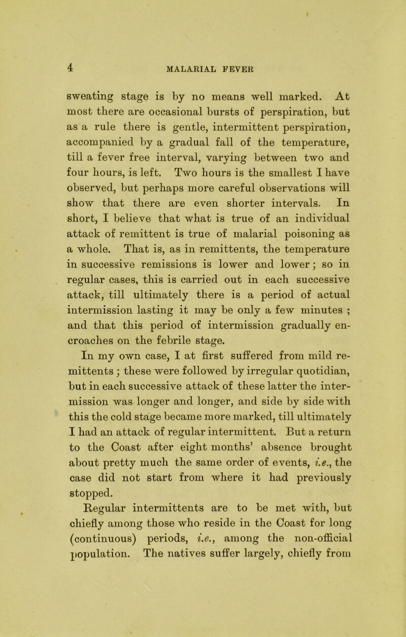sweating stage is by no means well marked. At most there are occasional bursts of perspiration, but as a rule there is gentle, intermittent perspiration, accompanied by a gradual fall of the temperature, till a fever free interval, varying between two and four hours, is left. Two hours is the smallest I have observed, but perhaps more careful observations will show that there are even shorter intervals. In short, I believe that what is true of an individual attack of remittent is true of malarial poisoning as a whole. That is, as in remittents, the temperature in successive remissions is lower and lower; so in regular cases, this is carried out in each successive attack, till ultimately there is a period of actual intermission lasting it may be only a few minutes ; and that this period of intermission gradually en- croaches on the febrile stage. In my own case, I at first suffered from mild re- mittents ; these were followed by irregular quotidian, but in each successive attack of these latter the inter- mission was longer and longer, and side by side with this the cold stage became more marked, till ultimately I had an attack of regular intermittent. But a return to the Coast after eight months’ absence brought about pretty much the same order of events, i.e., the case did not start from where it had previously stopped. Regular intermittents are to be met with, but chiefly among those who reside in the Coast for long (continuous) periods, i.e., among the non-official population. The natives suffer largely, chiefly from