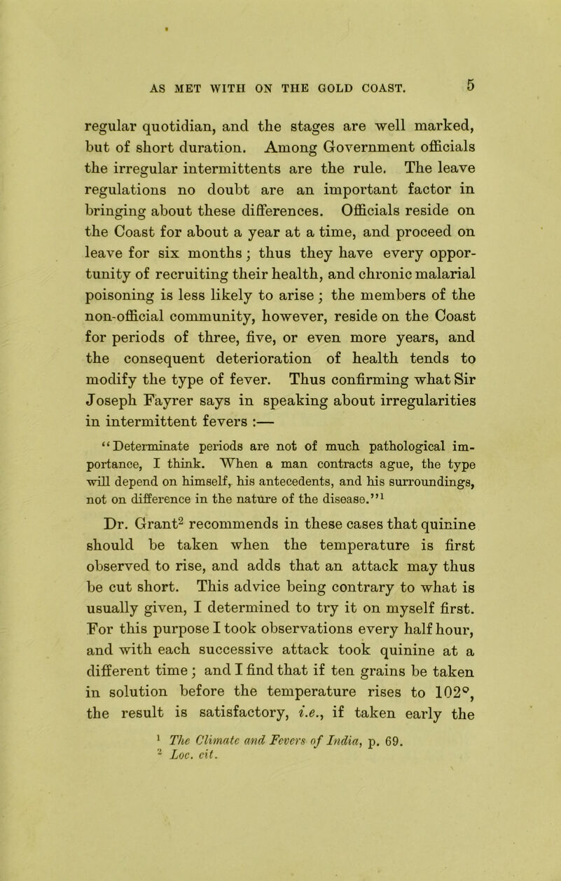 regular quotidian, and the stages are well marked, but of short duration. Among Government officials the irregular intermittents are the rule. The leave regulations no doubt are an important factor in bringing about these differences. Officials reside on the Coast for about a year at a time, and proceed on leave for six months; thus they have every oppor- tunity of recruiting their health, and chronic malarial poisoning is less likely to arise; the members of the non-official community, however, reside on the Coast for periods of three, five, or even more years, and the consequent deterioration of health tends to modify the type of fever. Thus confirming what Sir Joseph Fayrer says in speaking about irregularities in intermittent fevers :— “Determinate periods are not of much pathological im- portance, I think. When a man contracts ague, the type will depend on himself,, his antecedents, and his surroundings, not on difference in the nature of the disease.”1 Dr. Grant2 recommends in these cases that quinine should be taken when the temperature is first observed to rise, and adds that an attack may thus be cut short. This advice being contrary to what is usually given, I determined to try it on myself first. For this purpose I took observations every half hour, and with each successive attack took quinine at a different time ; and I find that if ten grains be taken in solution before the temperature rises to 102°, the result is satisfactory, i.e., if taken early the 1 The Climate and Fevers of India, p. 69. 2 Loc. cit.