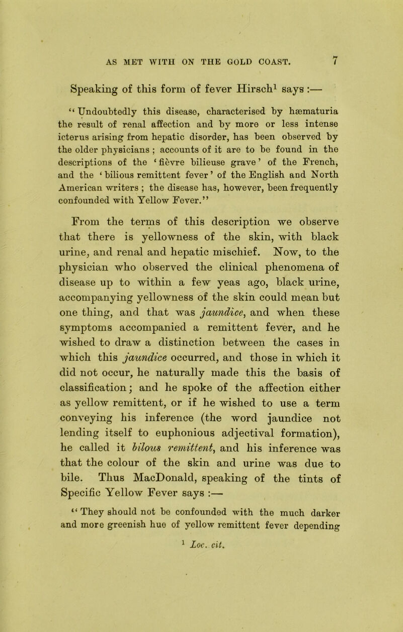 Speaking of this form of fever Hirsch1 says :— “ Undoubtedly this disease, characterised by haematuria the result of renal affection and by more or less intense icterus arising from hepatic disorder, has been observed by the older physicians ; accounts of it are to be found in the descriptions of the ‘ fievre bilieuse grave ’ of the French, and the ‘ bilious remittent fever’ of the English and North American writers ; the disease has, however, been frequently confounded with Yellow Fever.” From the terms of this description we observe that there is yellowness of the skin, with black urine, and renal and hepatic mischief. Now, to the physician who observed the clinical phenomena of disease up to within a few yeas ago, black urine, accompanying yellowness of the skin could mean but one thing, and that was jaundice, and when these symptoms accompanied a remittent fewer, and he wished to draw a distinction between the cases in which this jaundice occurred, and those in which it did not occur, he naturally made this the basis of classification; and he spoke of the affection either as yellow remittent, or if he wished to use a term conveying his inference (the word jaundice not lending itself to euphonious adjectival formation), he called it bilous remittent, and his inference was that the colour of the skin and urine was due to bile. Thus MacDonald, speaking of the tints of Specific Yellow Fever says :— “ They should not be confounded with the much darker and more greenish hue of yellow remittent fever depending