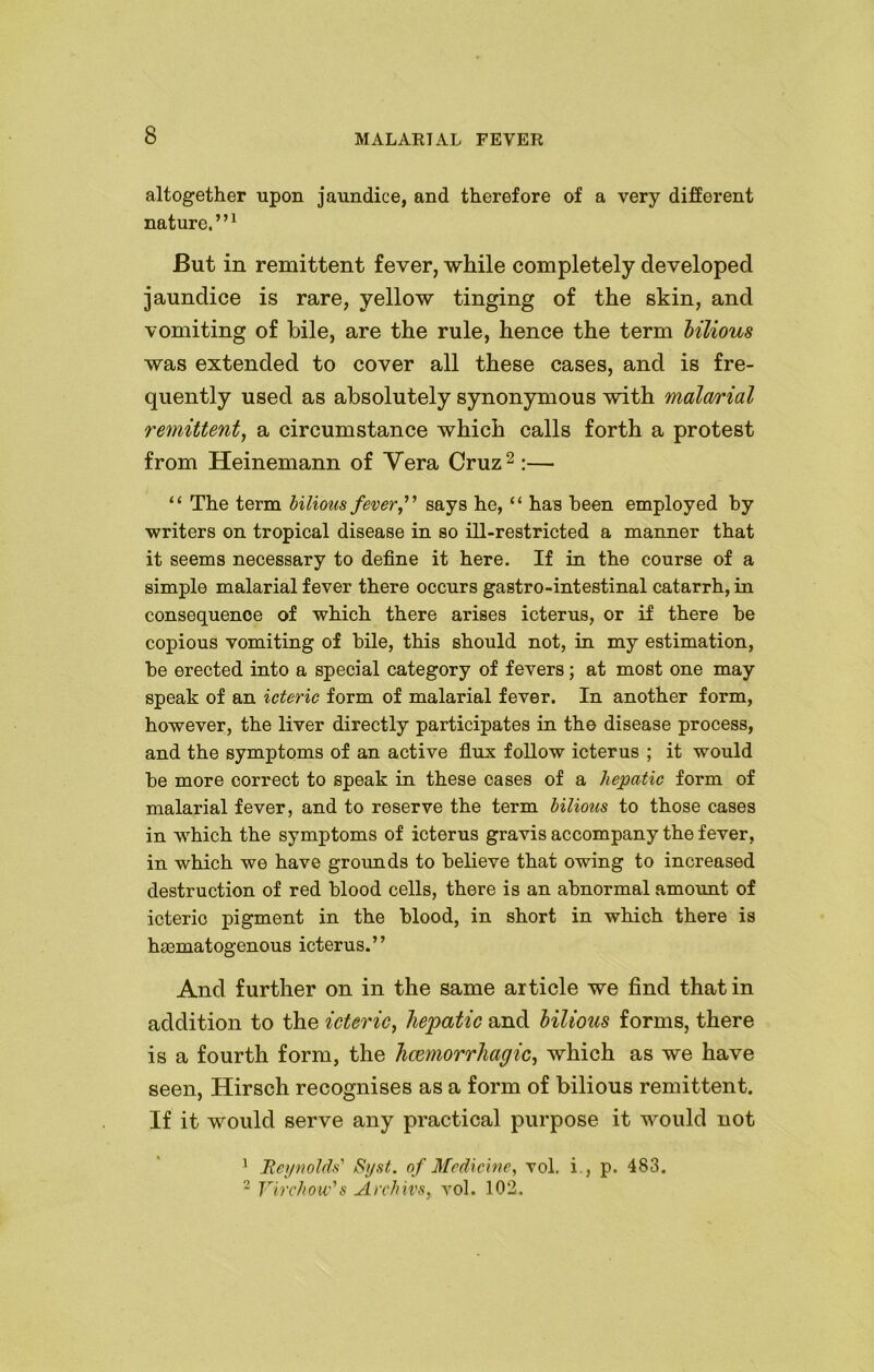 altogether upon jaundice, and therefore of a very different nature.”1 But in remittent fever, while completely developed jaundice is rare, yellow tinging of the skin, and vomiting of bile, are the rule, hence the term bilious was extended to cover all these cases, and is fre- quently used as absolutely synonymous with malarial remittent, a circumstance which calls forth a protest from Heinemann of Yera Cruz2 :— “ The term bilious fever, says he, “ has been employed by writers on tropical disease in so ill-restricted a manner that it seems necessary to define it here. If in the course of a simple malarial fever there occurs gastro-intestinal catarrh, in consequence of which there arises icterus, or if there be copious vomiting of bile, this should not, in my estimation, be erected into a special category of fevers; at most one may speak of an icteric form of malarial fever. In another form, however, the liver directly participates in the disease process, and the symptoms of an active flux follow icterus ; it would be more correct to speak in these cases of a hepatic form of malarial fever, and to reserve the term bilious to those cases in which the symptoms of icterus gravis accompany the fever, in which we have grounds to believe that owing to increased destruction of red blood cells, there is an abnormal amount of icteric pigment in the blood, in short in which there is haematogenous icterus.” And further on in the same article we find that in addition to the icteric, hepatic and bilious forms, there is a fourth form, the haemorrhagic, which as we have seen, Hirsch recognises as a form of bilious remittent. If it would serve any practical purpose it would not 1 Reynolds' Syst. of Medicine, vol. i , p. 483. 2 Virchow's Archivs, vol. 102.