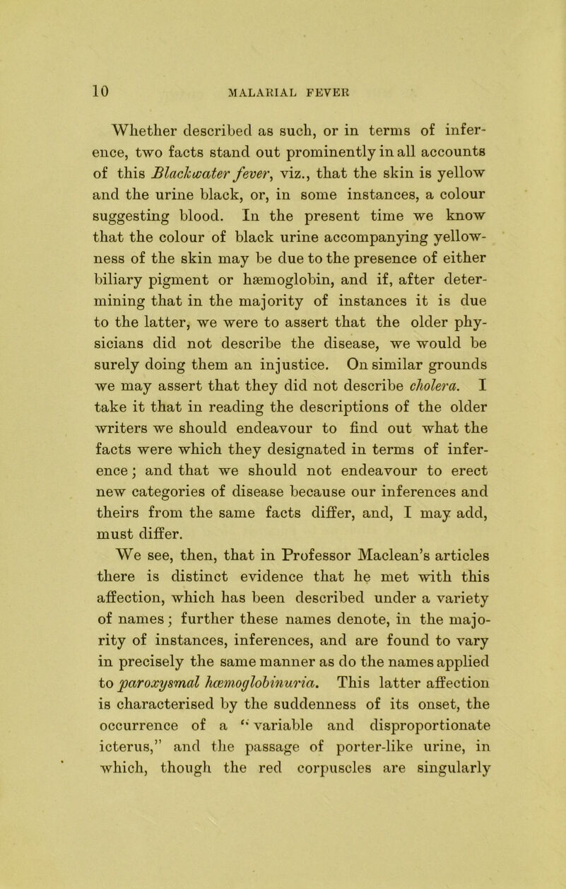 Whether described as such, or in terms of infer- ence, two facts stand out prominently in all accounts of this Blachovater fever, viz., that the skin is yellow and the urine black, or, in some instances, a colour suggesting blood. In the present time we know that the colour of black urine accompanying yellow- ness of the skin may be due to the presence of either biliary pigment or haemoglobin, and if, after deter- mining that in the majority of instances it is due to the latter, we were to assert that the older phy- sicians did not describe the disease, we would be surely doing them an injustice. On similar grounds we may assert that they did not describe cholera. I take it that in reading the descriptions of the older writers we should endeavour to find out what the facts were which they designated in terms of infer- ence ; and that we should not endeavour to erect new categories of disease because our inferences and theirs from the same facts differ, and, I may add, must differ. We see, then, that in Professor Maclean’s articles there is distinct evidence that he met with this affection, which has been described under a variety of names; further these names denote, in the majo- rity of instances, inferences, and are found to vary in precisely the same manner as do the names applied to paroxysmal hcemoglobinuria. This latter affection is characterised by the suddenness of its onset, the occurrence of a variable and disproportionate icterus,” and the passage of porter-like urine, in which, though the red corpuscles are singularly