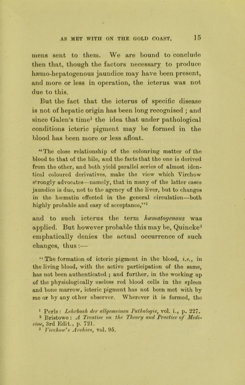 mens sent to them. We are bound to conclude then that, though the factors necessary to produce hsemo-hepatogenous jaundice may have been present, and more or less in operation, the icterus was not due to this. But the fact that the icterus of specific disease is not of hepatic origin has been long recognised ; and since Galen’s time1 the idea that under pathological conditions icteric pigment may be formed in the blood lias been more or less afloat. “The close relationship of the colouring matter of the blood to that of the bile, and the facts that tho one is derived from tho other, and both yield parallel series of almost iden- tical coloured derivatives, make the view which Virchow strongly advocates—namely, that in many of the latter eases jaundice is due, not to the agency of tho liver, but to changes in tho ha-matin effected in the general circulation—both highly probable and easy of acceptance,”'2 and to such icterus the term hcematogenous was applied. But however probable this may be, Quincke3 emphatically denies the actual occurrence of such changes, thus :— “ The formation of icteric pigment in the blood, i.e., in the living blood, with the active participation of tho same, has not been authenticated ; and further, in the working up of the physiologically useless red blood cells in tho spleen and bone marrow, icteric pigment has not been met with by me or by any other observer. Wherever it is formod, the 1 Peris: Lehrbuch der allgemeinen Pathologic, vol. i., p. 227. 2 bristowo : A Treatise on the Theory and Practice of Medi- cine, 3rd Edit., p. 721. 3 Virchow’ h Archive, vol. 95.