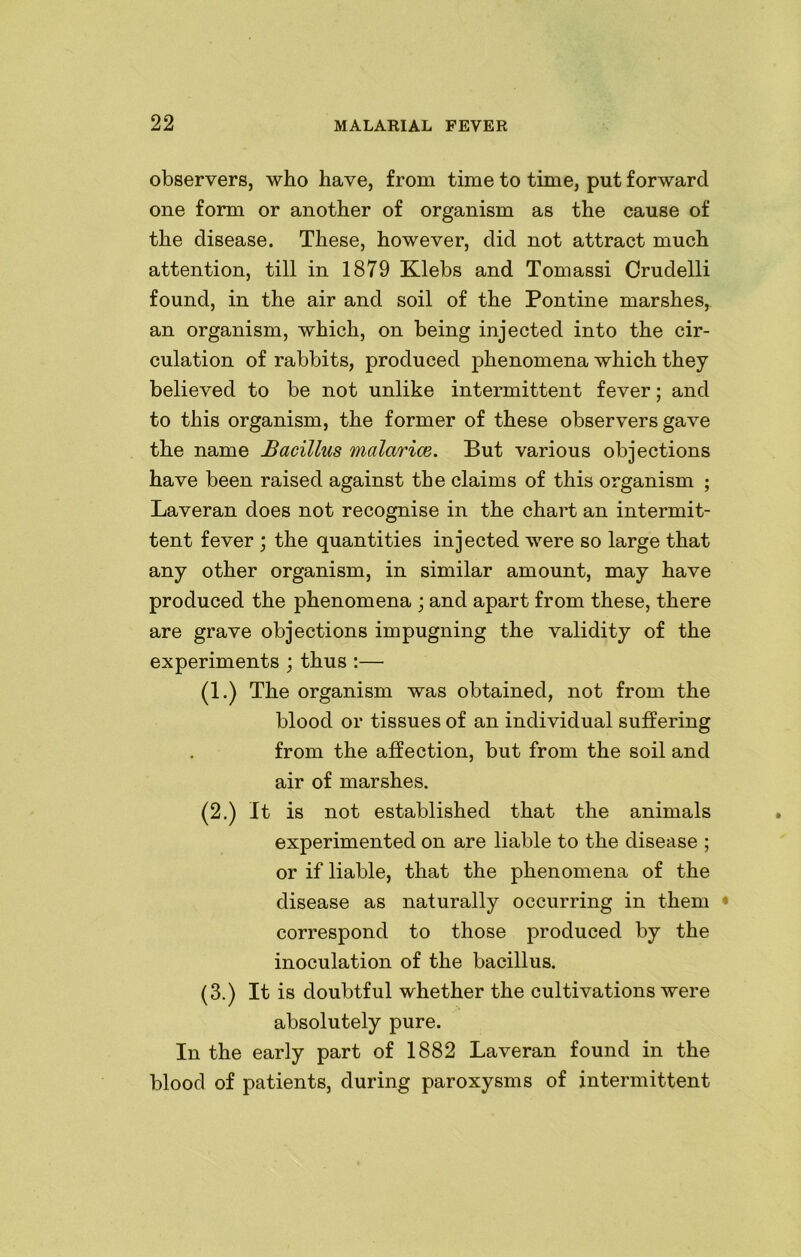 observers, who have, from time to time, put forward one form or another of organism as the cause of the disease. These, however, did not attract much attention, till in 1879 Klebs and Tomassi Crudelli found, in the air and soil of the Pontine marshes, an organism, which, on being injected into the cir- culation of rabbits, produced phenomena which they believed to be not unlike intermittent fever; and to this organism, the former of these observers gave the name Bacillus malarice. But various objections have been raised against the claims of this organism ; Laveran does not recognise in the chart an intermit- tent fever ; the quantities injected were so large that any other organism, in similar amount, may have produced the phenomena ; and apart from these, there are grave objections impugning the validity of the experiments ; thus :— (1.) The organism was obtained, not from the blood or tissues of an individual suffering from the affection, but from the soil and air of marshes. (2.) It is not established that the animals experimented on are liable to the disease ; or if liable, that the phenomena of the disease as naturally occurring in them • correspond to those produced by the inoculation of the bacillus. (3.) It is doubtful whether the cultivations were absolutely pure. In the early part of 1882 Laveran found in the blood of patients, during paroxysms of intermittent