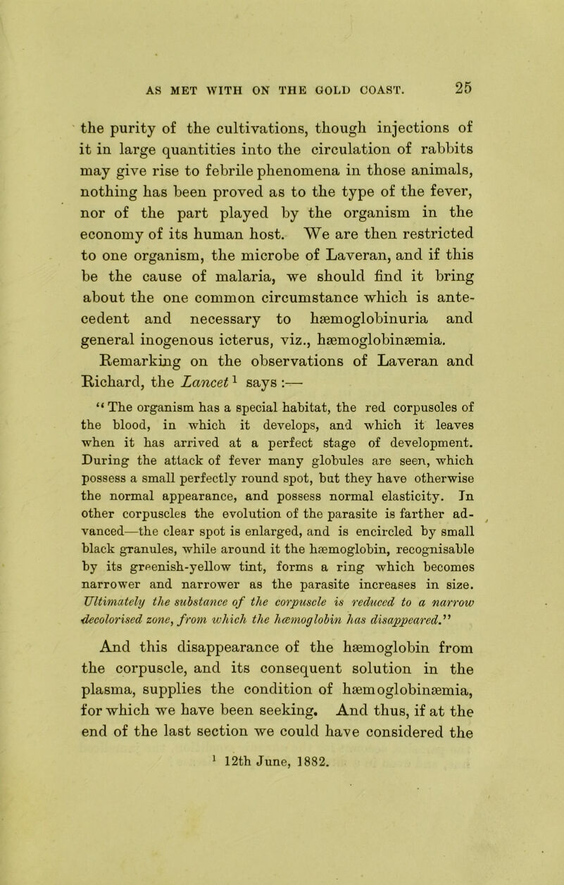 the purity of the cultivations, though injections of it in large quantities into the circulation of rabbits may give rise to febrile phenomena in those animals, nothing has been proved as to the type of the fever, nor of the part played by the organism in the economy of its human host. We are then restricted to one organism, the microbe of Laveran, and if this be the cause of malaria, we should find it bring about the one common circumstance which is ante- cedent and necessary to hsemoglobinuria and general inogenous icterus, viz., haemoglobinaemia. Remarking on the observations of Laveran and Richard, the Lancet1 says :— “The organism has a special habitat, the red corpusoles of the blood, in which it develops, and which it leaves when it has arrived at a perfect stage of development. During the attack of fever many globules are seen, which possess a small perfectly round spot, but they have otherwise the normal appearance, and possess normal elasticity. In other corpuscles the evolution of the parasite is farther ad- vanced—the clear spot is enlarged, and is encircled by small black granules, while around it the haemoglobin, recognisable by its greenish-yellow tint, forms a ring which becomes narrower and narrower as the parasite increases in size. Ultimately the substance of the corpuscle is reduced to a narrow ■decolorised zone, from which the haemoglobin has disappeared And this disappearance of the haemoglobin from the corpuscle, and its consequent solution in the plasma, supplies the condition of haemoglobinaemia, for which we have been seeking. And thus, if at the end of the last section we could have considered the 1 12th June, 1882.