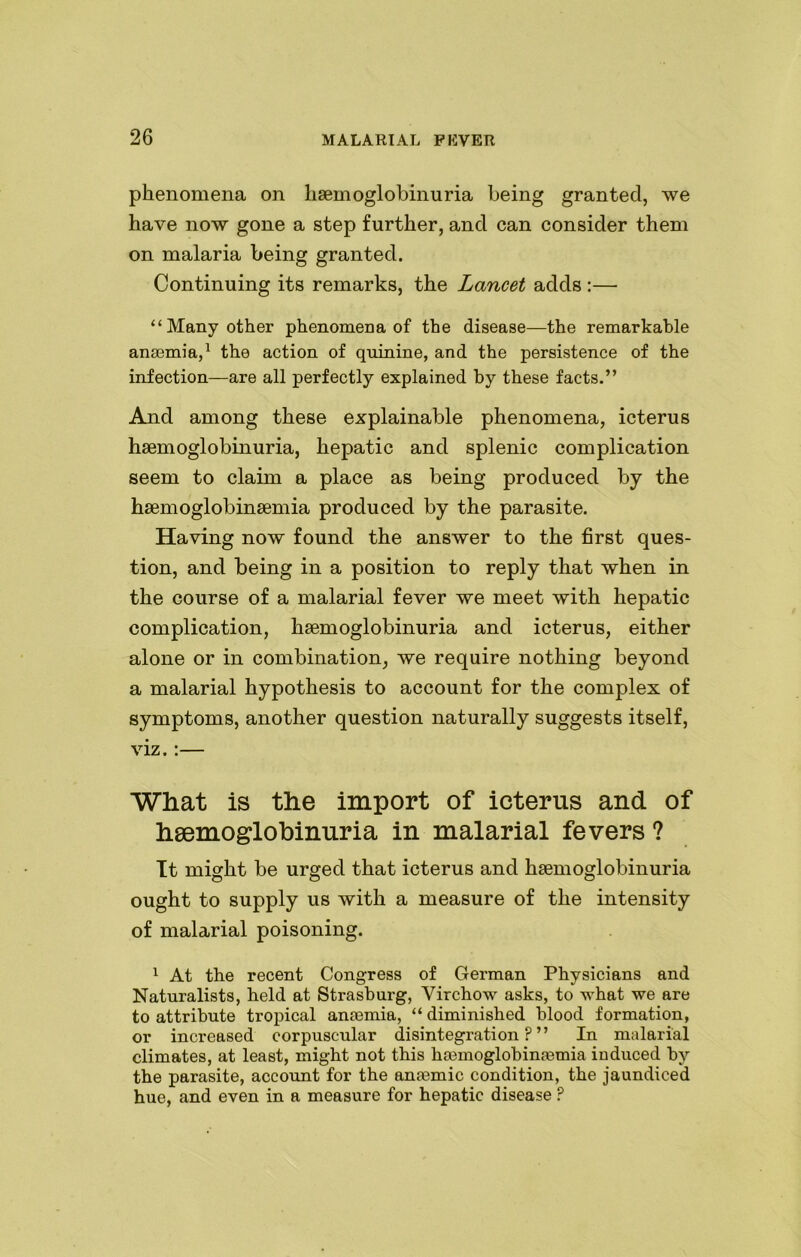 phenomena on hemoglobinuria being granted, we have now gone a step further, and can consider them on malaria being granted. Continuing its remarks, the Lancet adds :— ‘‘Many other phenomena of the disease—the remarkable anaemia,1 the action of quinine, and the persistence of the infection—are all perfectly explained by these facts.” And among these explainable phenomena, icterus hsemoglobinuria, hepatic and splenic complication seem to claim a place as being produced by the haemoglobinsemia produced by the parasite. Having now found the answer to the first ques- tion, and being in a position to reply that when in the course of a malarial fever we meet with hepatic complication, hsemoglobinuria and icterus, either alone or in combination, we require nothing beyond a malarial hypothesis to account for the complex of symptoms, another question naturally suggests itself, viz.:— What is the import of icterus and of hsemoglobinuria in malarial fevers ? It might be urged that icterus and hemoglobinuria ought to supply us with a measure of the intensity of malarial poisoning. 1 At tbe recent Congress of German Physicians and Naturalists, held at Strasburg, Virchow asks, to what we are to attribute tropical anemia, “ diminished blood formation, or increased corpuscular disintegration?” In malarial climates, at least, might not this hemoglobinemia induced by the parasite, account for the anemic condition, the jaundiced hue, and even in a measure for hepatic disease ?