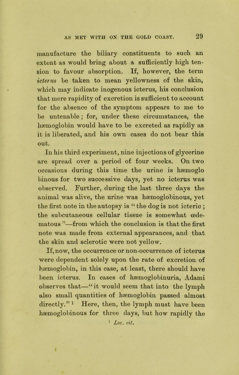 manufacture the biliary constituents to such an extent as would bring about a sufficiently high ten- sion to favour absorption. If, however, the term icterus be taken to mean yellowness of the skin, which may indicate inogenous icterus, his conclusion that mere rapidity of excretion is sufficient to account for the absence of the symptom appears to me to be untenable; for, under these circumstances, the haemoglobin would have to be excreted as rapidly as it is liberated, and his own cases do not bear this out. In his third experiment, nine injections of glycerine are spread over a period of four weeks. On two occasions during this time the urine is haemoglo binous for two successive days, yet no icterus was observed. Further, during the last three days the animal was alive, the urine was haemoglobinous, yet the first note in the autopsy is “ the dog is not icteric ; the subcutaneous cellular tissue is somewhat cede- matous ”—from which the conclusion is that the first note was made from external appearances, and that the skin and sclerotic were not yellow. If, now, the occurrence or non-occurrence of icterus were dependent solely upon the rate of excretion of haemoglobin, in this case, at least, there should have been icterus. In cases of hemoglobinuria, Adami observes that—“ it would seem that into the lymph also small quantities of hemoglobin passed almost directly.” 1 Here, then, the lymph must have been hemoglobinous for three days, but how rapidly the