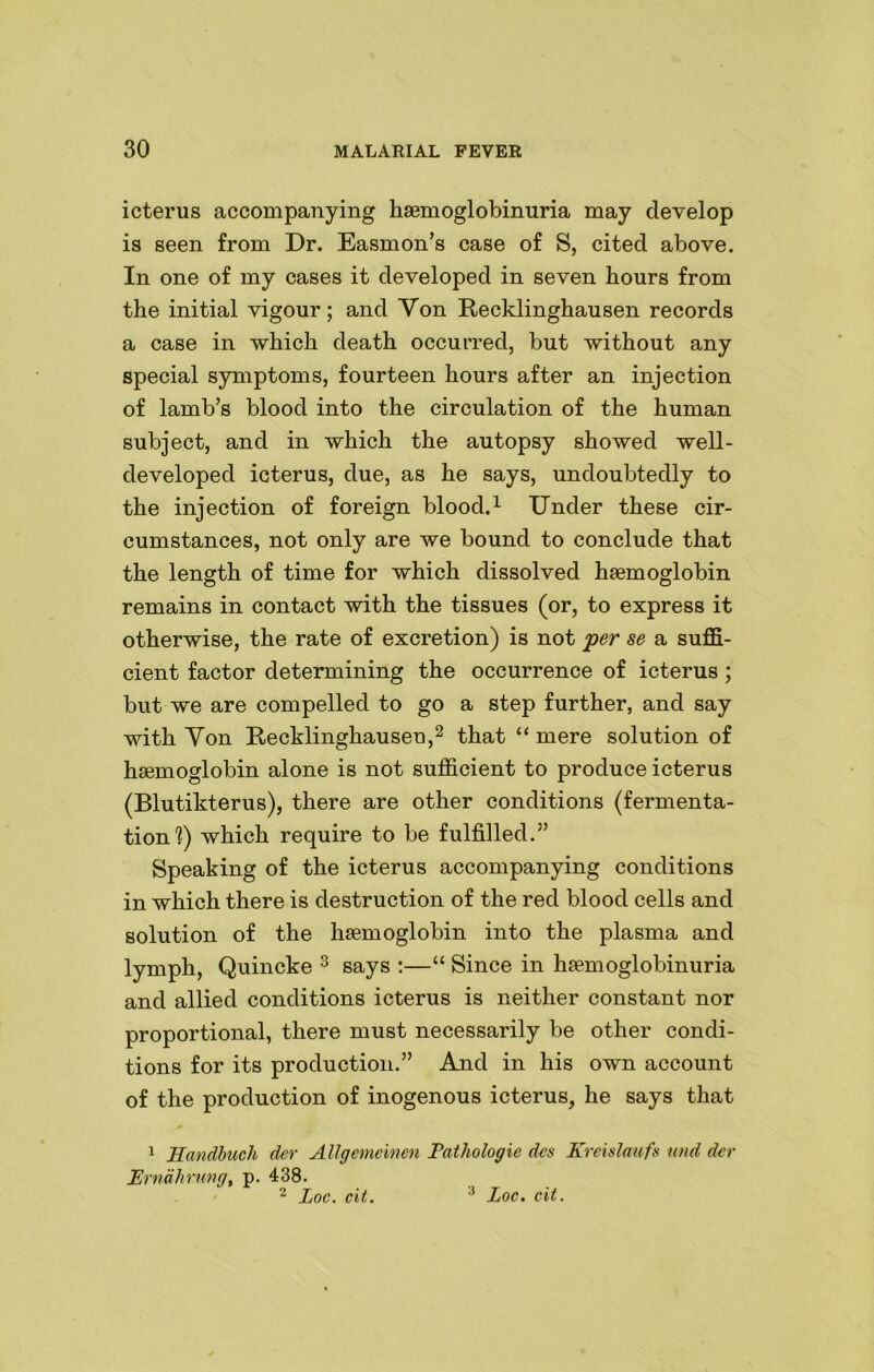 icterus accompanying haemoglobinuria may develop is seen from Dr. Easmon’s case of S, cited above. In one of my cases it developed in seven hours from the initial vigour; and Yon Recklinghausen records a case in which death occurred, but without any special symptoms, fourteen hours after an injection of lamb’s blood into the circulation of the human subject, and in which the autopsy showed well- developed icterus, due, as he says, undoubtedly to the injection of foreign blood.1 Under these cir- cumstances, not only are we bound to conclude that the length of time for which dissolved haemoglobin remains in contact with the tissues (or, to express it otherwise, the rate of excretion) is not per se a suffi- cient factor determining the occurrence of icterus ; but we are compelled to go a step further, and say with Yon Recklinghausen,2 that “ mere solution of haemoglobin alone is not sufficient to produce icterus (Blutikterus), there are other conditions (fermenta- tion'?) which require to be fulfilled.” Speaking of the icterus accompanying conditions in which there is destruction of the red blood cells and solution of the haemoglobin into the plasma and lymph, Quincke 3 says :—“ Since in haemoglobinuria and allied conditions icterus is neither constant nor proportional, there must necessarily be other condi- tions for its production.” And in his own account of the production of inogenous icterus, he says that 1 Handbuch der Allgemeinen Pathologie dcs Kreislaufs und dcr Erndhrung, p. 438. 2 Loc. cit. ■’ Loc. cit.