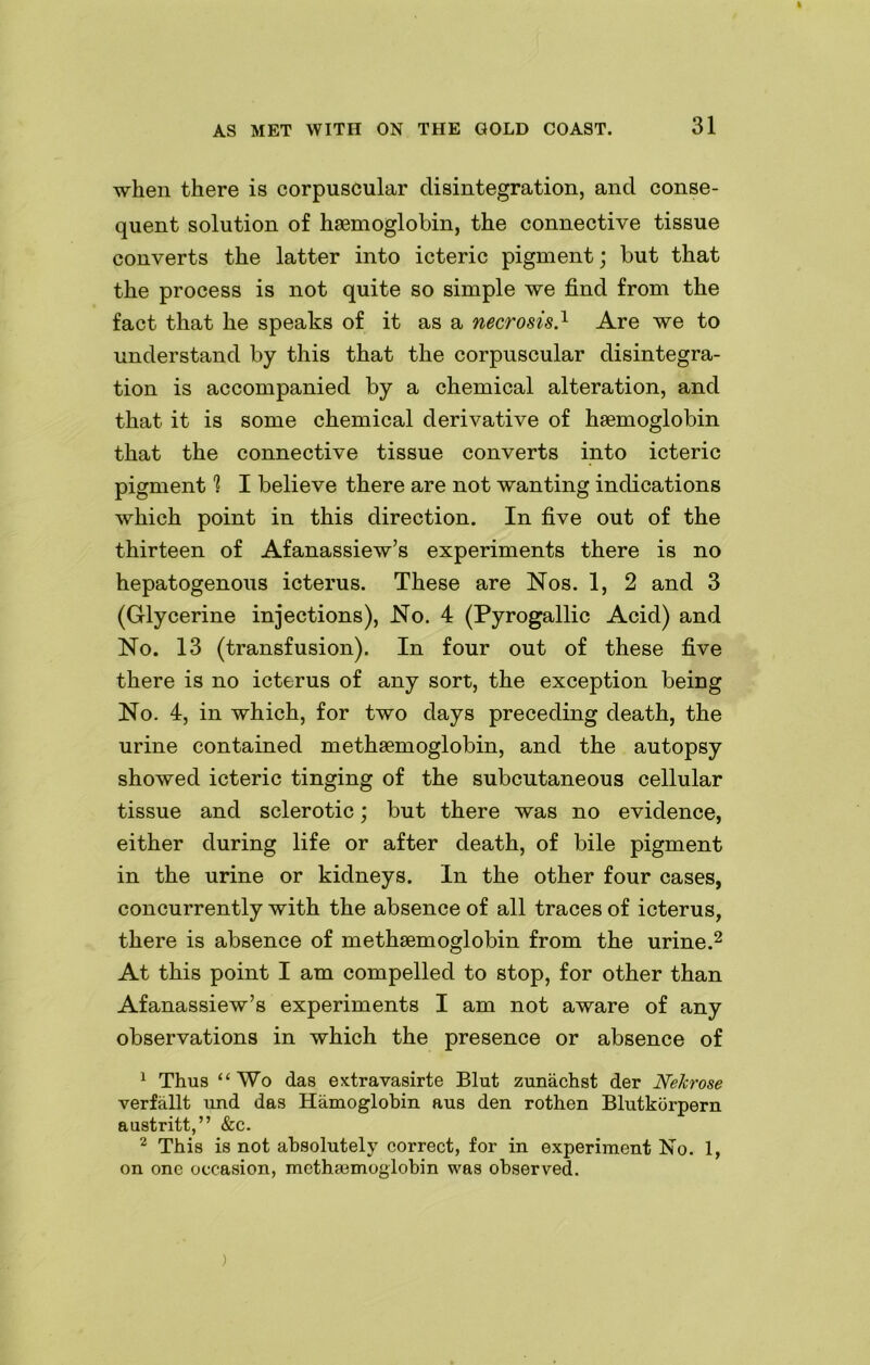 when there is corpuscular disintegration, and conse- quent solution of haemoglobin, the connective tissue converts the latter into icteric pigment; but that the process is not quite so simple we find from the fact that he speaks of it as a necrosis.1 Are we to understand by this that the corpuscular disintegra- tion is accompanied by a chemical alteration, and that it is some chemical derivative of haemoglobin that the connective tissue converts into icteric pigment 1 I believe there are not wanting indications which point in this direction. In five out of the thirteen of Afanassiew’s experiments there is no hepatogenous icterus. These are Nos. 1, 2 and 3 (Glycerine injections), No. 4 (Pyrogallic Acid) and No. 13 (transfusion). In four out of these five there is no icterus of any sort, the exception being No. 4, in which, for two days preceding death, the urine contained methaemoglobin, and the autopsy showed icteric tinging of the subcutaneous cellular tissue and sclerotic; but there was no evidence, either during life or after death, of bile pigment in the urine or kidneys. In the other four cases, concurrently with the absence of all traces of icterus, there is absence of methaemoglobin from the urine.2 At this point I am compelled to stop, for other than Afanassiew’s experiments I am not aware of any observations in which the presence or absence of 1 Thus “Wo das extravasirte Blut zunachst der Nelcrose verfallt und das Hamoglobin aus den rothen Blutkorpern austritt,” &c. 2 This is not absolutely correct, for in experiment No. 1, on one occasion, methasmoglobin was observed. )