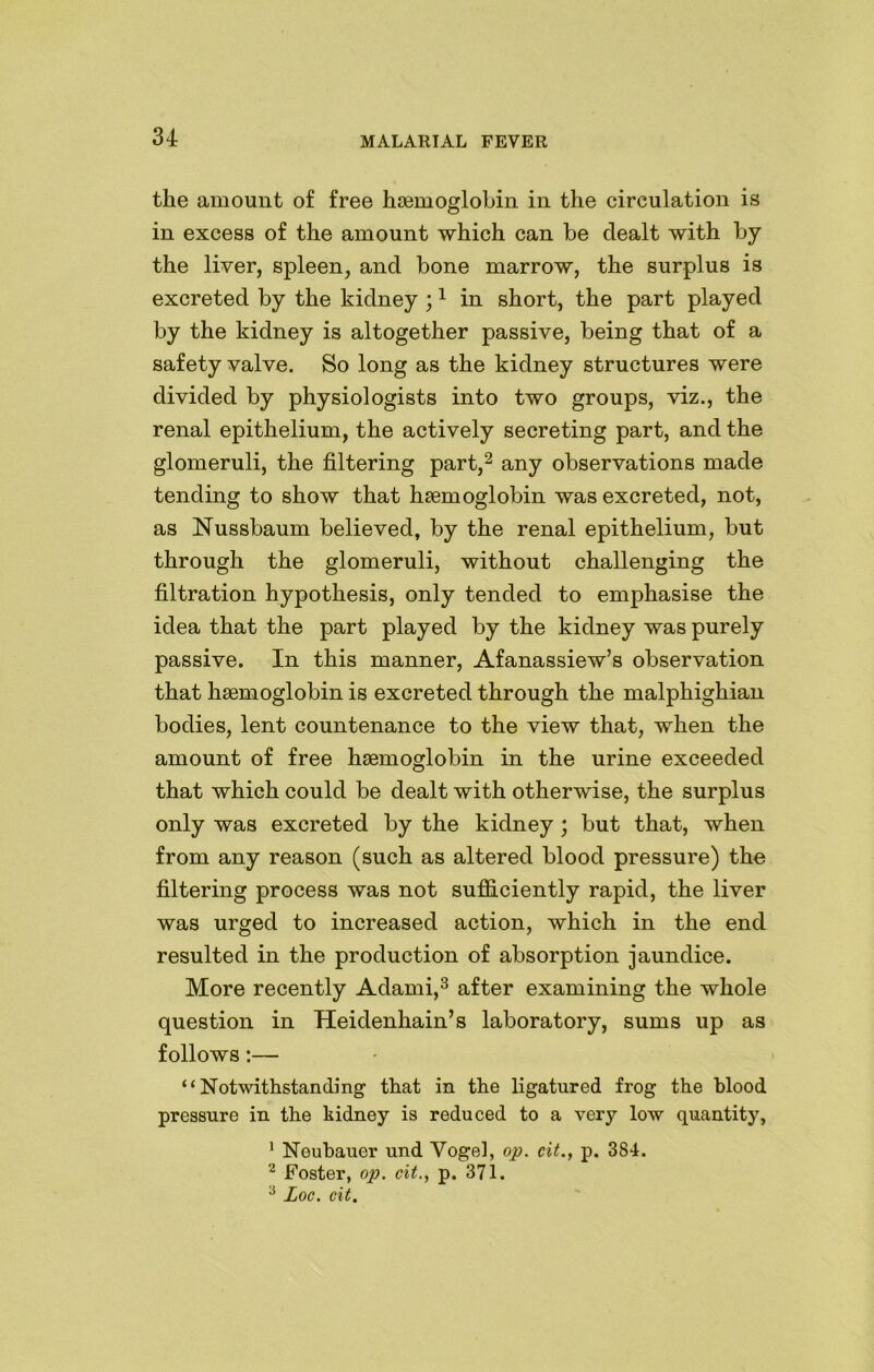 the amount of free haemoglobin in the circulation is in excess of the amount which can be dealt with by the liver, spleen, and bone marrow, the surplus is excreted by the kidney ;1 in short, the part played by the kidney is altogether passive, being that of a safety valve. So long as the kidney structures were divided by physiologists into two groups, viz., the renal epithelium, the actively secreting part, and the glomeruli, the filtering part,2 any observations made tending to show that haemoglobin was excreted, not, as Nussbaum believed, by the renal epithelium, but through the glomeruli, without challenging the filtration hypothesis, only tended to emphasise the idea that the part played by the kidney was purely passive. In this manner, Afanassiew’s observation that haemoglobin is excreted through the malphighian bodies, lent countenance to the view that, when the amount of free haemoglobin in the urine exceeded that which could be dealt with otherwise, the surplus only was excreted by the kidney ; but that, when from any reason (such as altered blood pressure) the filtering process was not sufficiently rapid, the liver was urged to increased action, which in the end resulted in the production of absorption jaundice. More recently Adami,3 after examining the whole question in Heidenhain’s laboratory, sums up as follows:— “Notwithstanding that in the ligatured frog the blood pressure in the kidney is reduced to a very low quantity, 1 Neubauer und Vogel, op. cit., p. 384. 2 Foster, op. cit., p. 371. 3 Loc. cit.