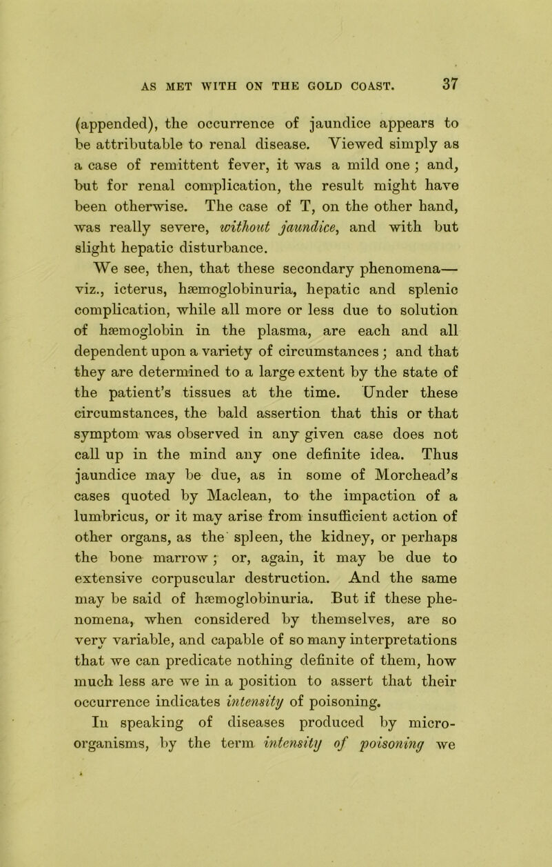 (appended), the occurrence of jaundice appears to be attributable to renal disease. Viewed simply as a case of remittent fever, it was a mild one ; and, but for renal complication, the result might have been otherwise. The case of T, on the other hand, was really severe, without jaundice, and with but slight hepatic disturbance. We see, then, that these secondary phenomena— viz., icterus, haemoglobinuria, hepatic and splenic complication, while all more or less due to solution of haemoglobin in the plasma, are each and all dependent upon a variety of circumstances; and that they are determined to a large extent by the state of the patient’s tissues at the time. Under these circumstances, the bald assertion that this or that symptom was observed in any given case does not call up in the mind any one definite idea. Thus jaundice may be due, as in some of Morchead’s cases quoted by Maclean, to the impaction of a lumbricus, or it may arise from insufficient action of other organs, as the spleen, the kidney, or perhaps the bone marrow; or, again, it may be due to extensive corpuscular destruction. And the same may be said of hsemoglobinuria. But if these phe- nomena, when considered by themselves, are so very variable, and capable of so many interpretations that we can predicate nothing definite of them, how much less are we in a position to assert that their occurrence indicates intensity of poisoning. In speaking of diseases produced by micro- organisms, by the term intensity of 'poisoning we