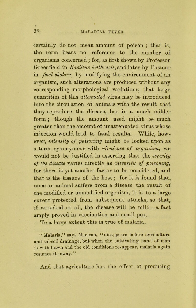 certainly do not mean amount of poison ; that is, the term bears no reference to the number of organisms concerned ; for, as first shown by Professor Greenfield in Bacillus Anthracis, and later by Pasteur in fowl cholera, by modifying the environment of an organism, such alterations are produced without any corresponding morphological variations, that large quantities of this attenuated virus may be introduced into the circulation of animals with the result that they reproduce the disease, but in a much milder form; though the amount used might be much greater than the amount of unattenuated virus whose injection would lead to fatal results. While, how- ever, intensity of poisoning might be looked upon as a term synonymous with virulence of organism, we would not be justified in asserting that the severity of the disease varies directly as intensity of poisoning, for there is yet another factor to be considered, and that is the tissues of the host; for it is found that, once an animal suffers from a disease the result of the modified or unmodified organism, it is to a large extent protected from subsequent attacks, so that, if attacked at all, the disease will be mild—a fact amply proved in vaccination and small pox. To a large extent this is true of malaria. “Malaria,” says Maclean, “disappears before agriculture and subsoil drainage, but when the cultivating hand of man is withdrawn and the old conditions re-appear, malaria again resumes its sway.” And that agriculture has the effect of producing