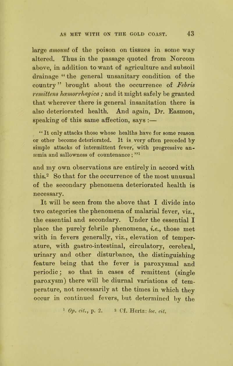 large amount of tlie poison on tissues in some way- altered. Thus in the passage quoted from Norcom above, in addition to want of agriculture and subsoil drainage “ the general unsanitary condition of the country ” brought about the occurrence of Febris remittens hcemorrhagica; and it might safely be granted that wherever there is general insanitation there is also deteriorated health. And again, Dr. Easmon, speaking of this same affection, says :— “ It only attacks those whose healths have for some reason or other become deteriorated. It is very often preceded by simple attacks of intermittent fever, with progressive an- aemia and sallowness of countenance ; m and my own observations are entirely in accord with this.2 So that for the occurrence of the most unusual of the secondary phenomena deteriorated health is necessary. It will be seen from the above that I divide into two categories the phenomena of malarial fever, viz., the essential and secondary. Under the essential I place the purely febrile phenomena, i.e., those met with in fevers generally, viz., elevation of temper- ature, with gastro-intestinal, circulatory, cerebral, urinary and other disturbance, the distinguishing feature being that the fever is paroxysmal and periodic; so that in cases of remittent (single paroxysm) there will be diurnal variations of tem- perature, not necessarily at the times in which they occur in continued fevers, but determined by the