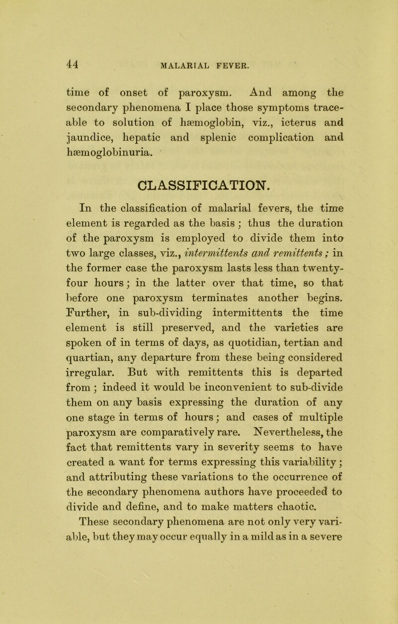 time of onset of paroxysm. And among the secondary phenomena I place those symptoms trace- able to solution of haemoglobin, viz., icterus and jaundice, hepatic and splenic complication and hemoglobinuria. CLASSIFICATION. In the classification of malarial fevers, the time element is regarded as the basis ; thus the duration of the paroxysm is employed to divide them into two large classes, viz., intermittents and remittents; in the former case the paroxysm lasts less than twenty- four hours; in the latter over that time, so that before one paroxysm terminates another begins. Further, in sub-dividing intermittents the time element is still preserved, and the varieties are spoken of in terms of days, as quotidian, tertian and quartian, any departure from these being considered irregular. But with remittents this is departed from; indeed it would be inconvenient to sub-divide them on any basis expressing the duration of any one stage in terms of hours; and cases of multiple paroxysm are comparatively rare. Nevertheless, the fact that remittents vary in severity seems to have created a want for terms expressing this variability; and attributing these variations to the occurrence of the secondary phenomena authors have proceeded to divide and define, and to make matters chaotic. These secondary phenomena are not only very vari- able, but they may occur equally in a mild as in a severe