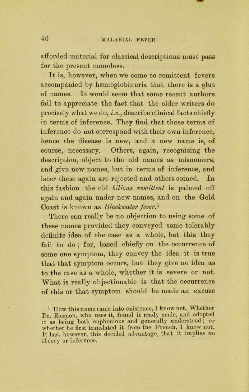 afforded material for classical descriptions must pass for the present nameless. It is, however, when we come to remittent fevers accompanied by hemoglobinuria that there is a glut of names. It would seem that some recent authors fail to appreciate the fact that the older writers do precisely what we do, i.e., describe clinical facts chiefly in terms of inference. They find that those terms of inference do not correspond with their own inference, hence the disease is new, and a new name is, of course, necessary. Others, again, recognising the description, object to the old names as misnomers, and give new names, but in terms of inference, and later these again are rejected and others coined. In this fashion the old bilious remittent is palmed off again and again under new names, and on the Gold Coast is known as Blackwater fever.1 There can really be no objection to using some of these names provided they conveyed some tolerably definite idea of the case as a whole, but this they fail to do ; for, based chiefly on the occurrence of some one symptom, they convey the idea it is true that that symptom occurs, but they give no idea as to the case as a whole, whether it is severe or not. What is really objectionable is that the occurrence of this or that symptom should be made an excuse 1 How this name came into existence, I know not. Whether Dr. Easmon, who uses it, found it read}'’ made, and adopted it as being both euphonious and generally understood; or whether he first translated it from the French, l know not. It has, however, this decided advantage, that it implies no theory or inference.