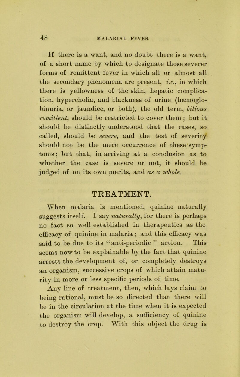 If there is a want, and no doubt there is a want, of a short name by which to designate those severer forms of remittent fever in which all or almost all the secondary phenomena are present, i.e., in which there is yellowness of the skin, hepatic complica- tion, hypercholia, and blackness of urine (hsemoglo- binuria, or jaundice, or both), the old term, bilious remittent, should be restricted to cover them ; but it should be distinctly understood that the cases, so called, should be severe, and the test of severity should not be the mere occurrence of these symp- toms ; but that, in arriving at a conclusion as to whether the case is severe or not, it should be judged of on its own merits, and as a whole. TREATMENT. When malaria is mentioned, quinine naturally suggests itself. I say naturally, for there is perhaps no fact so well established in therapeutics as the efficacy of quinine in malaria; and this efficacy was said to be due to its “anti-periodic ” action. This seems now to be explainable by the fact that quinine arrests the development of, or completely destroys an organism, successive crops of which attain matu- rity in more or less specific periods of time. Any line of treatment, then, which lays claim to being rational, must be so directed that there will be in the circulation at the time when it is expected the organism will develop, a sufficiency of quinine to destroy the crop. With this object the drug is