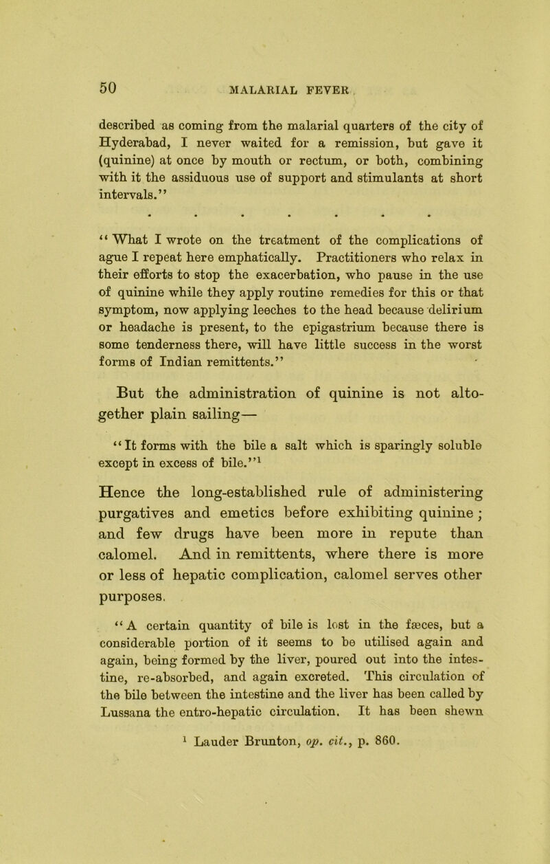 described as coming- from the malarial quarters of the city of Hyderabad, I never waited for a remission, but gave it (quinine) at once by mouth or rectum, or both, combining with it the assiduous use of support and stimulants at short intervals.” “What I wrote on the treatment of the complications of ague I repeat here emphatically. Practitioners who relax in their efforts to stop the exacerbation, who pause in the use of quinine while they apply routine remedies for this or that symptom, now applying leeches to the head because delirium or headache is present, to the epigastrium because there is some tenderness there, will have little success in the worst forms of Indian remittents.” But the administration of quinine is not alto- gether plain sailing— ‘ ‘ It forms with the bile a salt which is sparingly soluble except in excess of bile.”1 Hence the long-established rule of administering purgatives and emetics before exhibiting quinine ; and few drugs have been more in repute than calomel. And in remittents, where there is more or less of hepatic complication, calomel serves other purposes. “A certain quantity of bile is lost in the faeces, but a considerable portion of it seems to be utilised again and again, being formed by the liver, poured out into the intes- tine, re-absorbed, and again excreted. This circulation of the bile between the intestine and the liver has been called by Lussana the entro-hepatic circulation. It has been shewn 1 Lauder Brunton, op. cit.} p. 860.