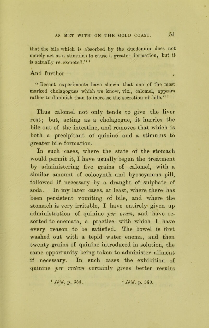 that the bile which is absorbed by the duodenum does not merely act as a stimulus to oause a greater formation, but it is actually re-excreted.” 1 And further— “ Recent experiments have shewn that one of the most marked cholagogues which we know, viz., calomel, appears rather to diminish than to increase the secretion of bile.”2 Thus calomel not only tends to give the liver rest; but, acting as a cholagogue, it hurries the bile out of the intestine, and removes that which is both a precipitant of quinine and a stimulus to greater bile formation. In such cases, where the state of the stomach would permit it, I have usually begun the treatment by administering five grains of calomel, with a similar amount of colocynth and hyoscyamus pill, followed if necessary by a draught of sulphate of soda. In my later cases, at least, where there has been persistent vomiting of bile, and where the stomach is very irritable, I have entirely given up administration of quinine per oram, and have re- sorted to enemata, a practice with which I have every reason to be satisfied. The bowel is first washed out with a tepid water enema, and then twenty grains of quinine introduced in solution, the same opportunity being taken to administer aliment if necessary. In such cases the exhibition of quinine per rectum certainly gives better results 1 Ibid. p. 354, 2 Ibid. p. 360.