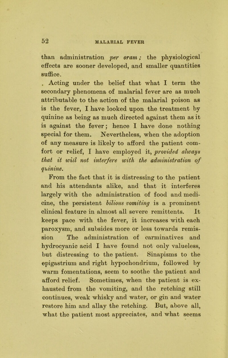 than administration per oram; the physiological effects are sooner developed, and smaller quantities suffice. . Acting under the belief that what I term the secondary phenomena of malarial fever are as much attributable to the action of the malarial poison as is the fever, I have looked upon the treatment by quinine as being as much directed against them as it is against the fever; hence I have done nothing special for them. Nevertheless, when the adoption of any measure is likely to afford the patient com- fort or relief, I have employed it, provided always that it will not interfere with the administration of quinine. From the fact that it is distressing to the patient and his attendants alike, and that it interferes largely with the administration of food and medi- cine, the persistent bilious vomiting is a prominent clinical feature in almost all severe remittents. It keeps pace with the fever, it increases with each paroxysm, and subsides more or less towards remis- sion The administration of carminatives and hydrocyanic acid I have found not only valueless, but distressing to the patient. Sinapisms to the epigastrium and right hypochondrium, followed by warm fomentations, seem to soothe the patient and afford relief. Sometimes, when the patient is ex- hausted from the vomiting, and the retching still continues, weak whisky and water, or gin and water restore him and allay the retching. But, above all, what the patient most appreciates, and what seems