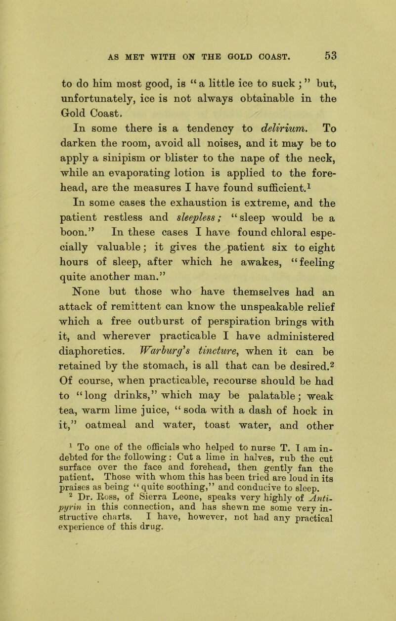 to do him most good, is “ a little ice to suck; ” but, unfortunately, ice is not always obtainable in the Gold Coast. In some there is a tendency to delirium. To darken the room, avoid all noises, and it may be to apply a sinipism or blister to the nape of the neck, while an evaporating lotion is applied to the fore- head, are the measures I have found sufficient.1 In some cases the exhaustion is extreme, and the patient restless and sleepless; “ sleep would be a boon.” In these cases I have found chloral espe- cially valuable; it gives the patient six to eight hours of sleep, after which he awakes, “feeling quite another man.” None but those who have themselves had an attack of remittent can know the unspeakable relief which a free outburst of perspiration brings with it, and wherever practicable I have administered diaphoretics. Warburg's tincture, when it can be retained by the stomach, is all that can be desired.2 Of course, when practicable, recourse should be had to “long drinks,” which may be palatable; weak tea, warm lime juice, “ soda with a dash of hock in it,” oatmeal and water, toast water, and other 1 To one of the officials who helped to nurse T. T am in- debted for the following : Cut a lime in halves, rub the cut surface over the face and forehead, then gently fan the patient. Those with whom this has been tried are loud in its praises as being “ quite soothing,” and conducive to sleep. 2 Dr. Ross, of Sieri'a Leone, speaks very highly of Anti- pyrin in this connection, and has shewn me some very in- structive charts. I have, however, not had any practical experience of this drug.