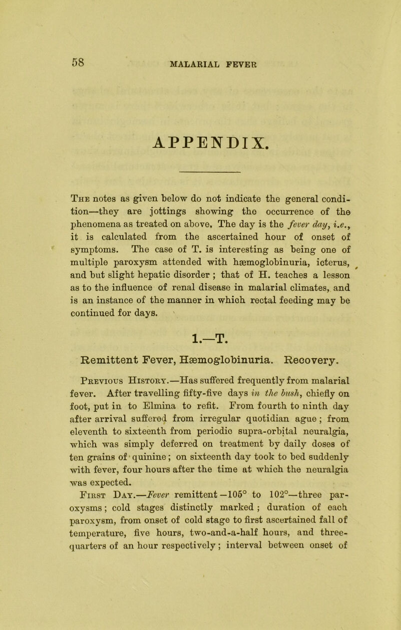 APPENDIX. The notes as given below do not indicate the general condi- tion—they are jottings showing the occurrence of the phenomena as treated on above. The day is the fever day, i.e., it is calculated from the ascertained hour of onset of symptoms. The case of T. is interesting as being one of multiple paroxysm attended with haemoglobinuria, icterus, and but slight hepatic disorder ; that of H. teaches a lesson as to the influence of renal disease in malarial climates, and is an instance of the manner in which rectal feeding may be continued for days. 1.—T. Remittent Fever, Haemoglobinuria. Recovery. Previous History.—Has suffered frequently from malarial fever. After travelling fifty-five days in the bush, chiefly on foot, put in to Elmina to refit. From fourth to ninth day after arrival suffered from irregular quotidian ague ; from eleventh to sixteenth from periodio supra-orbital neuralgia, which was simply deferred on treatment by daily doses of ten grains of quinine; on sixteenth day took to bed suddenly with fever, four hours after the time at which the neuralgia was expected. First Day.—Fever remittent—106° to 102°—three par- oxysms ; cold stages distinctly marked ; duration of each paroxysm, from onset of cold stage to first ascertained fall of temperature, five hours, two-and-a-half hours, and three- quarters of an hour respectively; interval between onset of