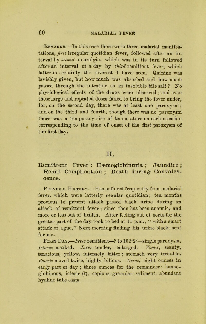 Remarks.—In this case there were three malarial manifes- tations, first irregular quotidian fever, followed after an in- terval by second neuralgia, which was in its turn followed after an interval of a day by third remittent fever, which latter is certainly the severest I have seen. Quinine was lavishly given, but how much was absorbed and how much passed through the intestine as an insoluble bile salt ? No physiological effects of the drugs were observed; and even these large and repeated doses failed to bring the fever under, for, on the second day, there was at least one paroxysm; and on the third and fourth, though there was no paroxysm there was a temporary rise of temperature on each occasion corresponding to the time of onset of the first paroxysm of the first day. H. Remittent Fever : Hsemoglobinuria ; Jaundice ; Renal Complication ; Death during Convales- cence. Previous History.—Has suffered frequently from malarial fever, which were latterly regular quotidian; ten months previous to present attack passed black urine during an attack of remittent fever ; since then has been anaemic, and more or less out of health. After feeling out of sorts for the greater part of the day took to bed at 11 p.m., “ with a smart attack of ague.” Next morning finding his urine black, sent for me. First Day.—Fever remittent—? to 102*2°—single paroxysm, Icterus marked. Liver tender, enlarged. Vomit, scanty, tenacious, yellow, intensely bitter ; stomach very irritable. Bowels moved twice, highly bilious. Urine, eight ounces in early part of day ; three ounces for the remainder; haemo- globinous, icteric (?), copious granular sediment, abundant hyaline tube casts.