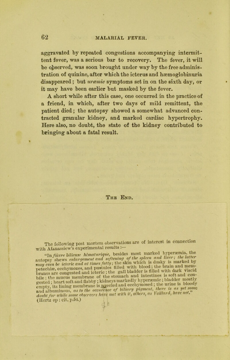 aggravated by repeated congestions accompanying intermit- tent fever, was a serious bar to recovery. The fever, it will be observed, was soon brought under way by the free adminis- tration of quinine, after which the icterus and hsemoglobinuria disappeared; but urcemic symptoms set in on the sixth day, or it may have been earlier but masked by the fever. A short while after this case, one occurred in the practice of a friend, in which, after two days of mild remittent, the patient died; the autopsy showed a somewhat advanced con- tracted granular kidney, and marked cardiac hypertrophy. Here also, no doubt, the state of the kidney contributed to bringing about a fatal result. The End. The following post mortem observations are of interest in connection with Afanassiew’s experimental results “In fievre bMeuse Mmatnrique, besides most lianrked aemia, tlie autopsv shews enlargement and softening of the spleen ami live/ , tin latte/ vmin-ven he icteric and at times fatty, the skin which is dusky is marked bj netechke ecchymozes, and pustules tilled with blood ; the biam and mem- U icteric ; the gall bladder is filled with dark v,seal bile • the mucus membrane of the stomach and intestines is soft and con- gested; heart soft aud flabby; kidneys markedly liyl'erjeimc; gladder mostly pmntv its lining membrane is nyccied and ecchyniosed , the m ine 1- aud albumhioS as to the occJZce of biliary pigment, there is osyetmno doubt for while some observers have met with it, others, as 1 eilla/d, have no . (Hertz 0}): cit. p.54.)