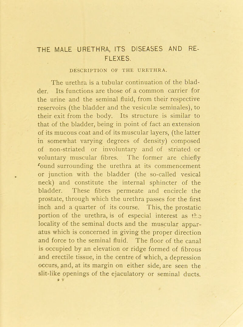 THE MALE URETHRA, ITS DISEASES AND RE- FLEXES. DESCRIPTION OF THE URETHRA. The urethra is a tubular continuation of the blad- der. Its functions are those of a common carrier for the urine and the seminal fluid, from their respective reservoirs (the bladder and the vesicular seminales), to their exit from the body. Its structure is similar to that of the bladder, being in point of fact an extension of its mucous coat and of its muscular layers, (the latter in somewhat varying degrees of density) composed of non-striated or involuntary7 and of striated or voluntary muscular fibres. The former are chiefly *ound surrounding the urethra at its commencement or junction with the bladder (the so-called vesical neck) and constitute the internal sphincter of the bladder. These fibres permeate and encircle the prostate, through which the urethra passes for the first inch and a quarter of its course. This, the prostatic portion of the urethra, is of especial interest as the locality of the seminal ducts and the muscular appar- atus which is concerned in giving the proper direction and force to the seminal fluid. The floor of the canal is occupied by an elevation or ridge formed of fibrous and erectile tissue, in the centre of which, a depression occurs, and, at its margin on either side, are seen the slit-like openings of the ejaculatory or seminal ducts.