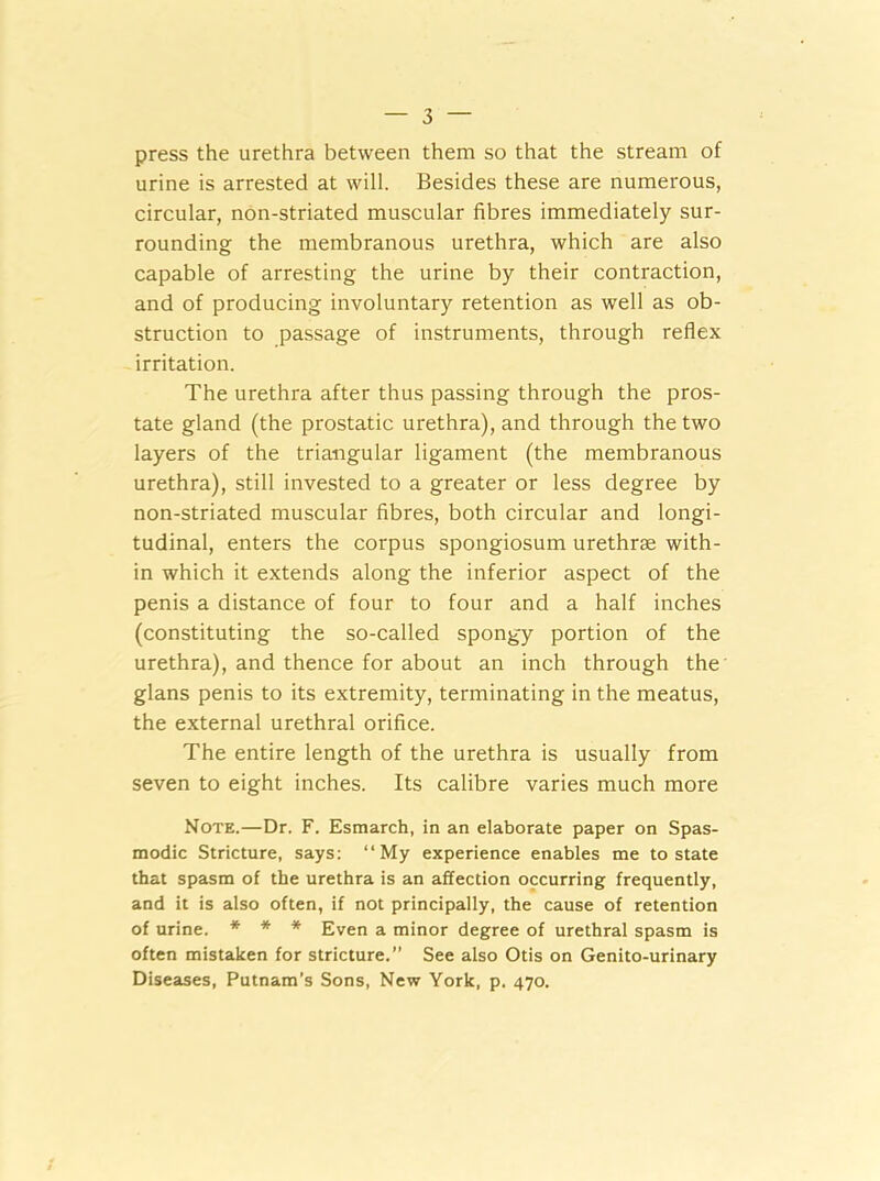 press the urethra between them so that the stream of urine is arrested at will. Besides these are numerous, circular, non-striated muscular fibres immediately sur- rounding the membranous urethra, which are also capable of arresting the urine by their contraction, and of producing involuntary retention as well as ob- struction to passage of instruments, through reflex irritation. The urethra after thus passing through the pros- tate gland (the prostatic urethra), and through the two layers of the triangular ligament (the membranous urethra), still invested to a greater or less degree by non-striated muscular fibres, both circular and longi- tudinal, enters the corpus spongiosum urethrae with- in which it extends along the inferior aspect of the penis a distance of four to four and a half inches (constituting the so-called spongy portion of the urethra), and thence for about an inch through the glans penis to its extremity, terminating in the meatus, the external urethral orifice. The entire length of the urethra is usually from seven to eight inches. Its calibre varies much more Note.—Dr. F. Esmarch, in an elaborate paper on Spas- modic Stricture, says: “My experience enables me to state that spasm of the urethra is an affection occurring frequently, and it is also often, if not principally, the cause of retention of urine. * * * Even a minor degree of urethral spasm is often mistaken for stricture.” See also Otis on Genito-urinary Diseases, Putnam’s Sons, New York, p. 470.