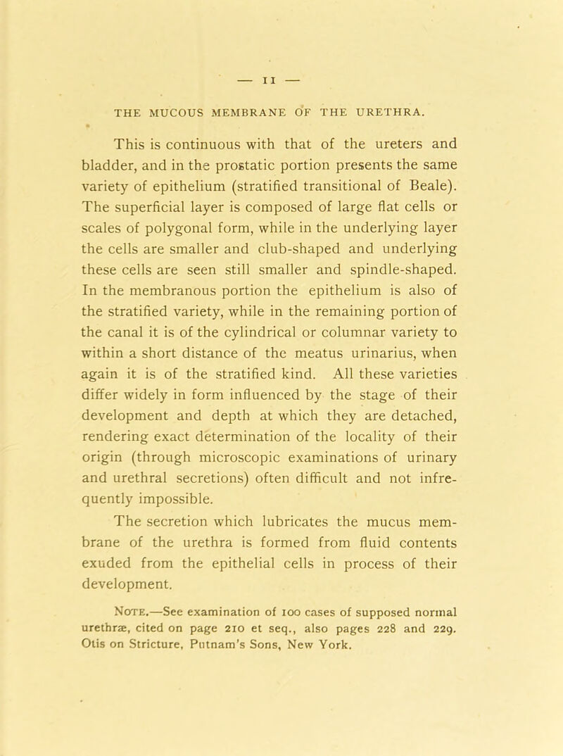 THE MUCOUS MEMBRANE OF THE URETHRA. This is continuous with that of the ureters and bladder, and in the prostatic portion presents the same variety of epithelium (stratified transitional of Beale). The superficial layer is composed of large flat cells or scales of polygonal form, while in the underlying layer the cells are smaller and club-shaped and underlying these cells are seen still smaller and spindle-shaped. In the membranous portion the epithelium is also of the stratified variety, while in the remaining portion of the canal it is of the cylindrical or columnar variety to within a short distance of the meatus urinarius, when again it is of the stratified kind. All these varieties differ widely in form influenced by the stage of their development and depth at which they are detached, rendering exact determination of the locality of their origin (through microscopic examinations of urinary and urethral secretions) often difficult and not infre- quently impossible. The secretion which lubricates the mucus mem- brane of the urethra is formed from fluid contents exuded from the epithelial cells in process of their development. Note.—See examination of ioo cases of supposed normal urethra, cited on page 210 et seq., also pages 228 and 229. Otis on Stricture, Putnam’s Sons, New York.