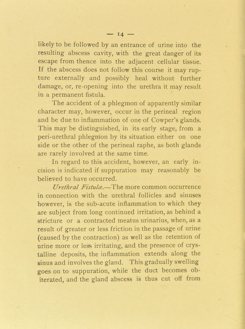 likely to be followed by an entrance of urine into the resulting abscess cavity, with the great danger of its escape from thence into the adjacent cellular tissue. If the abscess does not follow this course it may rup- ture externally and possibly heal without further damage, or, re-opening into the urethra it may result in a permanent fistula. The accident of a phlegmon of apparently similar character may, however, occur in the perineal region and be due to inflammation of one of Cowper’s glands. This may be distinguished, in its early stage, from a peri-urethral phlegmon by its situation either on one side or the other of the perineal raphe, as both glands are rarely involved at the same time. In regard to this accident, however, an early in- cision is indicated if suppuration may reasonably be believed to have occurred. Urethral Fistulce.—The more common occurrence in connection with the urethral follicles and sinuses however, is the sub-acute inflammation to which they are subject from long continued irritation, as behind a stricture or a contracted meatus urinarius, when, as a result of greater or less friction in the passage of urine (caused by the contraction) as well as the retention of urine more or less irritating, and the presence of crys- talline deposits, the inflammation extends along the sinus and involves the gland. This gradually swelling goes on to suppuration, while the duct becomes ob- iterated, and the gland abscess is thus cut off from