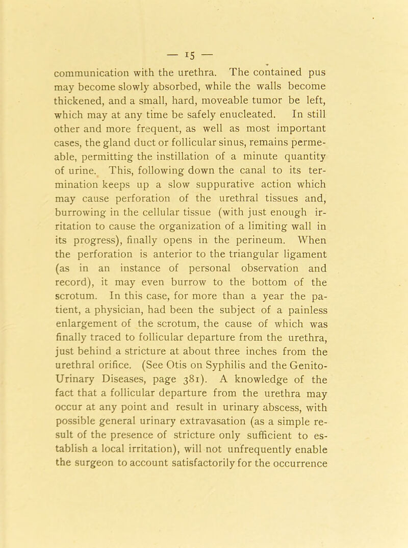 ■* communication with the urethra. The contained pus may become slowly absorbed, while the walls become thickened, and a small, hard, moveable tumor be left, which may at any time be safely enucleated. In still other and more frequent, as well as most important cases, the gland duct or follicular sinus, remains perme- able, permitting the instillation of a minute quantity of urine. This, following down the canal to its ter- mination keeps up a slow suppurative action which may cause perforation of the urethral tissues and, burrowing in the cellular tissue (with just enough ir- ritation to cause the organization of a limiting wall in its progress), finally opens in the perineum. When the perforation is anterior to the triangular ligament (as in an instance of personal observation and record), it may even burrow to the bottom of the scrotum. In this case, for more than a year the pa- tient, a physician, had been the subject of a painless enlargement of the scrotum, the cause of which was finally traced to follicular departure from the urethra, just behind a stricture at about three inches from the urethral orifice. (See Otis on Syphilis and the Genito- urinary Diseases, page 381). A knowledge of the fact that a follicular departure from the urethra may occur at any point and result in urinary abscess, with possible general urinary extravasation (as a simple re- sult of the presence of stricture only sufficient to es- tablish a local irritation), will not unfrequently enable the surgeon to account satisfactorily for the occurrence