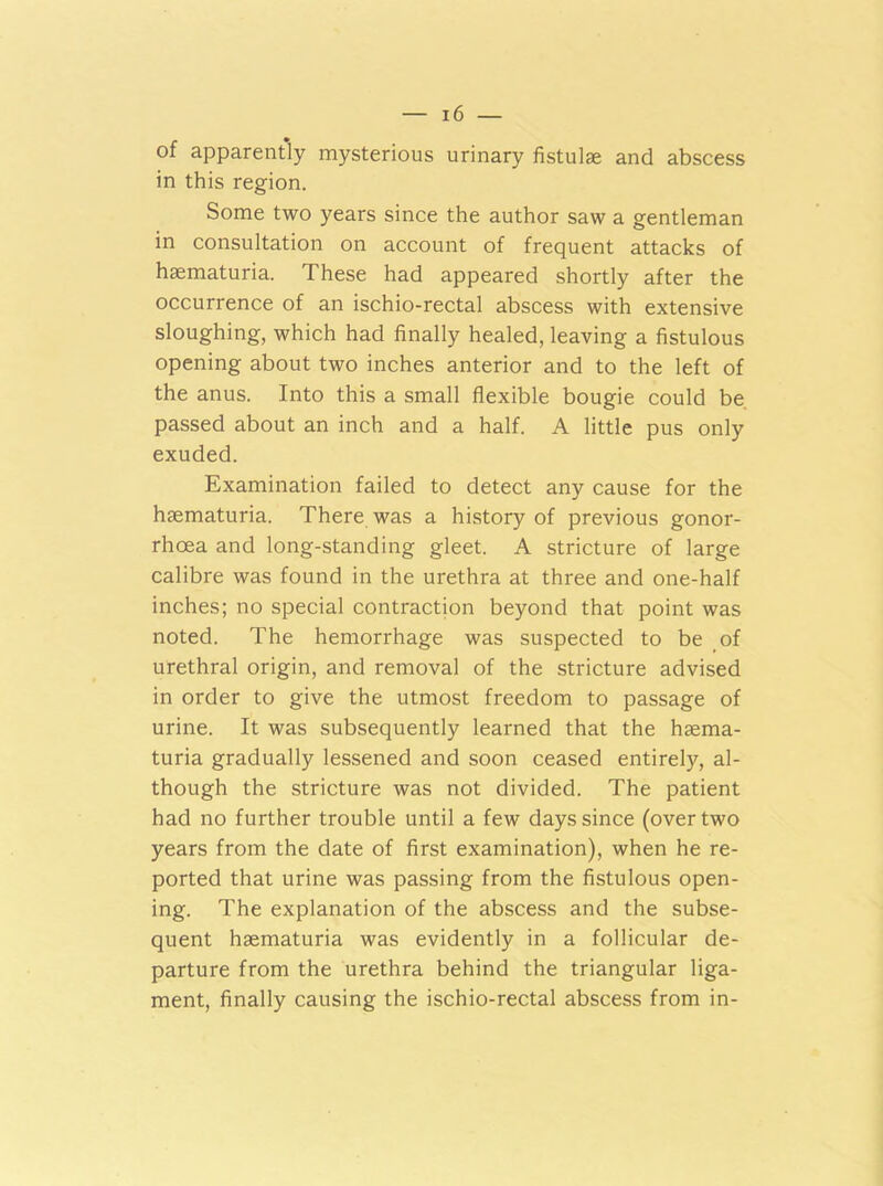 of apparently mysterious urinary fistulae and abscess in this region. Some two years since the author saw a gentleman in consultation on account of frequent attacks of haematuria. These had appeared shortly after the occurrence of an ischio-rectal abscess with extensive sloughing, which had finally healed, leaving a fistulous opening about two inches anterior and to the left of the anus. Into this a small flexible bougie could be passed about an inch and a half. A little pus only exuded. Examination failed to detect any cause for the haematuria. There was a history of previous gonor- rhoea and long-standing gleet. A stricture of large calibre was found in the urethra at three and one-half inches; no special contraction beyond that point was noted. The hemorrhage was suspected to be of urethral origin, and removal of the stricture advised in order to give the utmost freedom to passage of urine. It was subsequently learned that the haema- turia gradually lessened and soon ceased entirely, al- though the stricture was not divided. The patient had no further trouble until a few days since (over two years from the date of first examination), when he re- ported that urine was passing from the fistulous open- ing. The explanation of the abscess and the subse- quent haematuria was evidently in a follicular de- parture from the urethra behind the triangular liga- ment, finally causing the ischio-rectal abscess from in-
