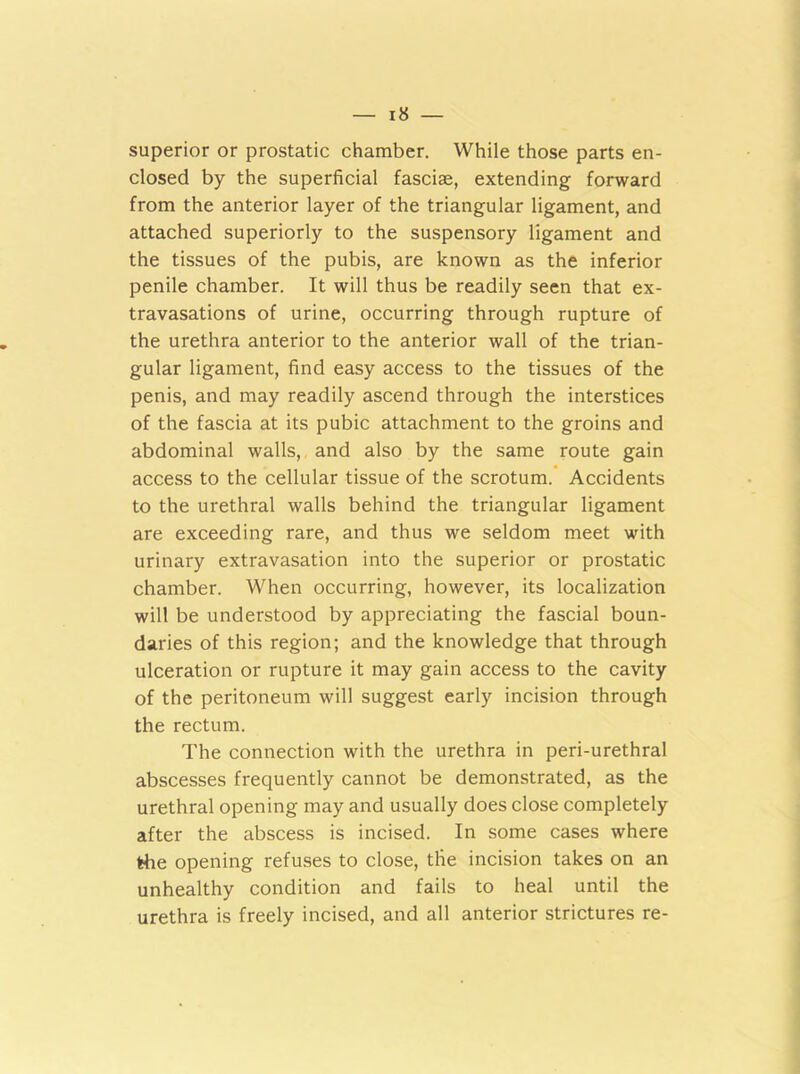 superior or prostatic chamber. While those parts en- closed by the superficial fasciae, extending forward from the anterior layer of the triangular ligament, and attached superiorly to the suspensory ligament and the tissues of the pubis, are known as the inferior penile chamber. It will thus be readily seen that ex- travasations of urine, occurring through rupture of the urethra anterior to the anterior wall of the trian- gular ligament, find easy access to the tissues of the penis, and may readily ascend through the interstices of the fascia at its pubic attachment to the groins and abdominal walls, and also by the same route gain access to the cellular tissue of the scrotum. Accidents to the urethral walls behind the triangular ligament are exceeding rare, and thus we seldom meet with urinary extravasation into the superior or prostatic chamber. When occurring, however, its localization will be understood by appreciating the fascial boun- daries of this region; and the knowledge that through ulceration or rupture it may gain access to the cavity of the peritoneum will suggest early incision through the rectum. The connection with the urethra in peri-urethral abscesses frequently cannot be demonstrated, as the urethral opening may and usually does close completely after the abscess is incised. In some cases where the opening refuses to close, the incision takes on an unhealthy condition and fails to heal until the urethra is freely incised, and all anterior strictures re-