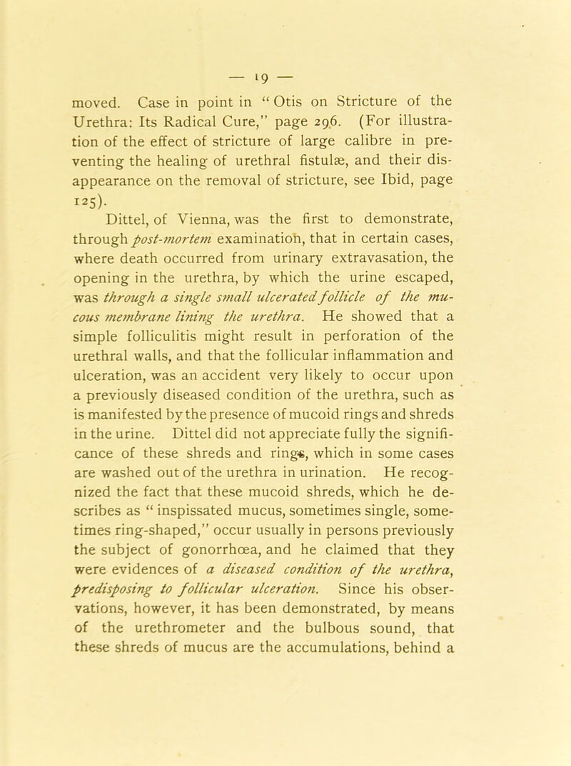 moved. Case in point in “ Otis on Stricture of the Urethra: Its Radical Cure,” page 296. (For illustra- tion of the effect of stricture of large calibre in pre- venting the healing of urethral fistulse, and their dis- appearance on the removal of stricture, see Ibid, page i25)- Dittel, of Vienna, was the first to demonstrate, through post-mortem examination, that in certain cases, where death occurred from urinary extravasation, the opening in the urethra, by which the urine escaped, was through a single small ulcerated follicle of the mu- cous membrane lining the urethra. He showed that a simple folliculitis might result in perforation of the urethral walls, and that the follicular inflammation and ulceration, was an accident very likely to occur upon a previously diseased condition of the urethra, such as is manifested by the presence of mucoid rings and shreds in the urine. Dittel did not appreciate fully the signifi- cance of these shreds and rings, which in some cases are washed out of the urethra in urination. He recog- nized the fact that these mucoid shreds, which he de- scribes as “ inspissated mucus, sometimes single, some- times ring-shaped,” occur usually in persons previously the subject of gonorrhoea, and he claimed that they were evidences of a diseased condition of the urethra, predisposing to follicular ulceration. Since his obser- vations, however, it has been demonstrated, by means of the urethrometer and the bulbous sound, that these shreds of mucus are the accumulations, behind a