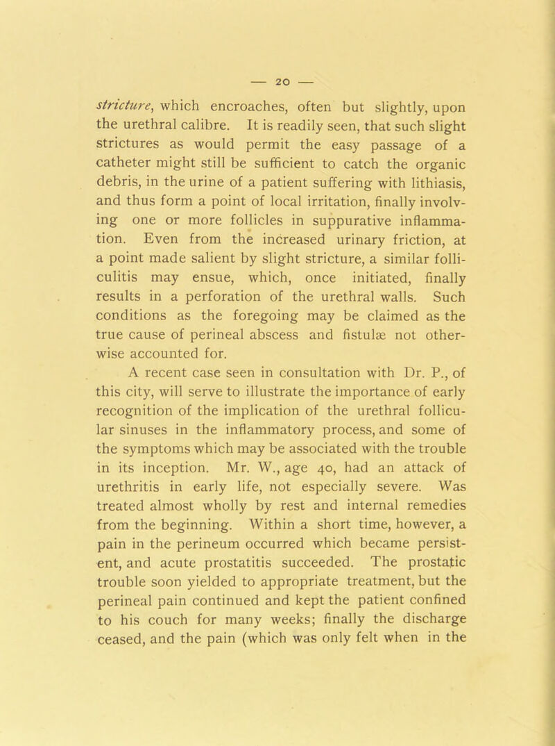 stricture, which encroaches, often but slightly, upon the urethral calibre. It is readily seen, that such slight strictures as would permit the easy passage of a catheter might still be sufficient to catch the organic debris, in the urine of a patient suffering with lithiasis, and thus form a point of local irritation, finally involv- ing one or more follicles in suppurative inflamma- tion. Even from the increased urinary friction, at a point made salient by slight stricture, a similar folli- culitis may ensue, which, once initiated, finally results in a perforation of the urethral walls. Such conditions as the foregoing may be claimed as the true cause of perineal abscess and fistulse not other- wise accounted for. A recent case seen in consultation with Dr. P., of this city, will serve to illustrate the importance of early recognition of the implication of the urethral follicu- lar sinuses in the inflammatory process, and some of the symptoms which may be associated with the trouble in its inception. Mr. W., age 40, had an attack of urethritis in early life, not especially severe. Was treated almost wholly by rest and internal remedies from the beginning. Within a short time, however, a pain in the perineum occurred which became persist- ent, and acute prostatitis succeeded. The prostatic trouble soon yielded to appropriate treatment, but the perineal pain continued and kept the patient confined to his couch for many weeks; finally the discharge ceased, and the pain (which was only felt when in the