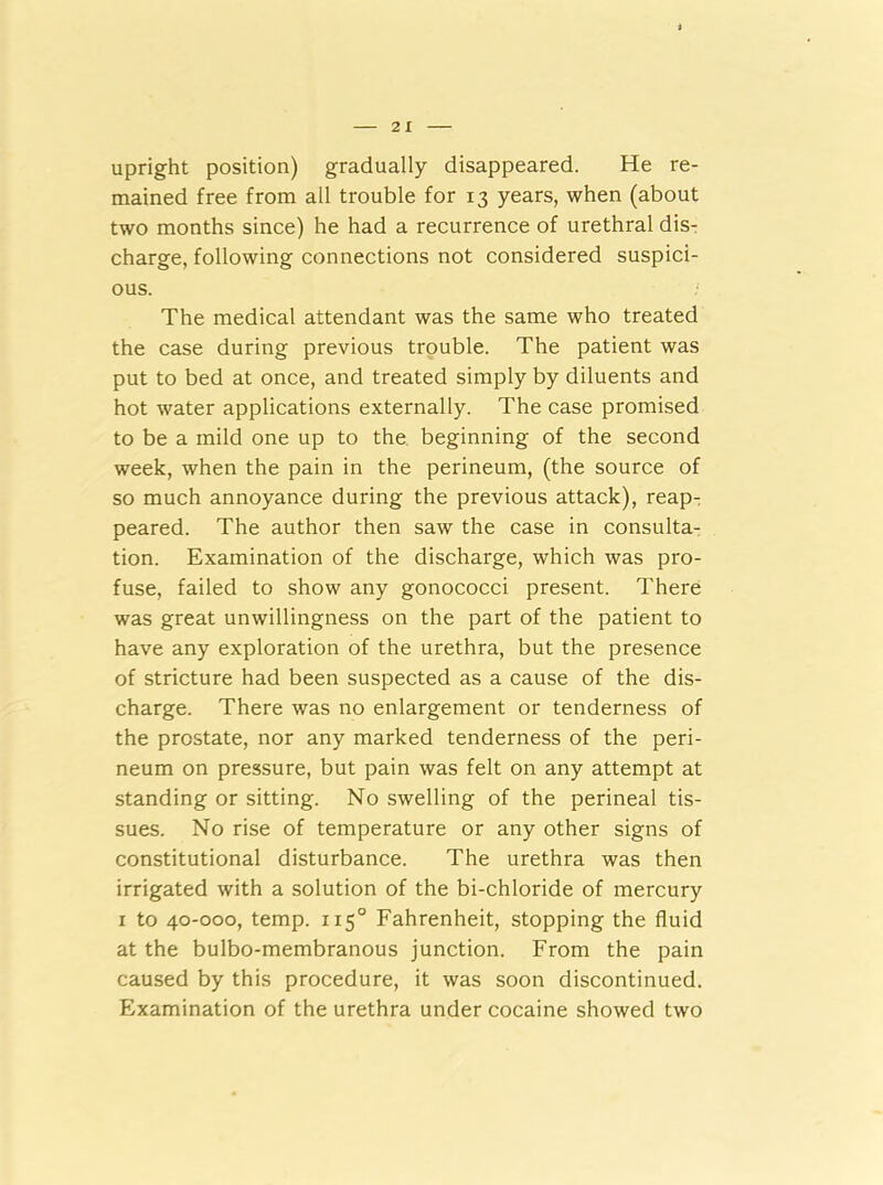 upright position) gradually disappeared. He re- mained free from all trouble for 13 years, when (about two months since) he had a recurrence of urethral dis- charge, following connections not considered suspici- ous. The medical attendant was the same who treated the case during previous trouble. The patient was put to bed at once, and treated simply by diluents and hot water applications externally. The case promised to be a mild one up to the beginning of the second week, when the pain in the perineum, (the source of so much annoyance during the previous attack), reap- peared. The author then saw the case in consulta- tion. Examination of the discharge, which was pro- fuse, failed to show any gonococci present. There was great unwillingness on the part of the patient to have any exploration of the urethra, but the presence of stricture had been suspected as a cause of the dis- charge. There was no enlargement or tenderness of the prostate, nor any marked tenderness of the peri- neum on pressure, but pain was felt on any attempt at standing or sitting. No swelling of the perineal tis- sues. No rise of temperature or any other signs of constitutional disturbance. The urethra was then irrigated with a solution of the bi-chloride of mercury 1 to 40-000, temp. 1150 Fahrenheit, stopping the fluid at the bulbo-membranous junction. From the pain caused by this procedure, it was soon discontinued. Examination of the urethra under cocaine showed two