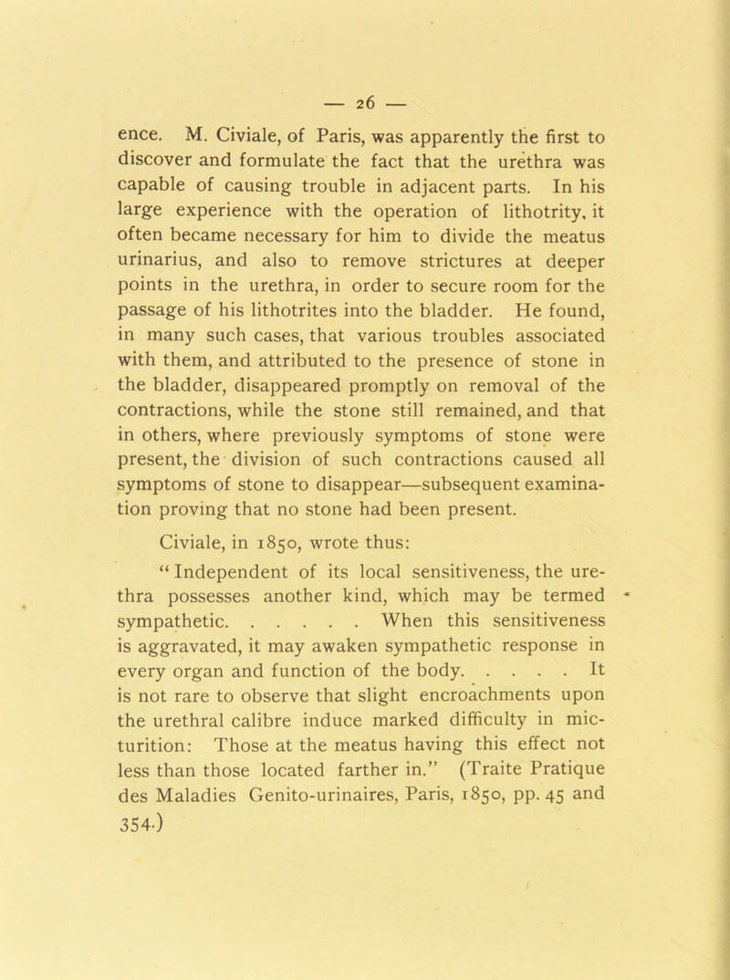 2 6 ence. M. Civiale, of Paris, was apparently the first to discover and formulate the fact that the urethra was capable of causing trouble in adjacent parts. In his large experience with the operation of lithotrity, it often became necessary for him to divide the meatus urinarius, and also to remove strictures at deeper points in the urethra, in order to secure room for the passage of his lithotrites into the bladder. He found, in many such cases, that various troubles associated with them, and attributed to the presence of stone in the bladder, disappeared promptly on removal of the contractions, while the stone still remained, and that in others, where previously symptoms of stone were present, the division of such contractions caused all symptoms of stone to disappear—subsequent examina- tion proving that no stone had been present. Civiale, in 1850, wrote thus: “ Independent of its local sensitiveness, the ure- thra possesses another kind, which may be termed * sympathetic When this sensitiveness is aggravated, it may awaken sympathetic response in every organ and function of the body It is not rare to observe that slight encroachments upon the urethral calibre induce marked difficulty in mic- turition: Those at the meatus having this effect not less than those located farther in.” (Traite Pratique des Maladies Genito-urinaires, Paris, 1850, pp. 45 and 354-)