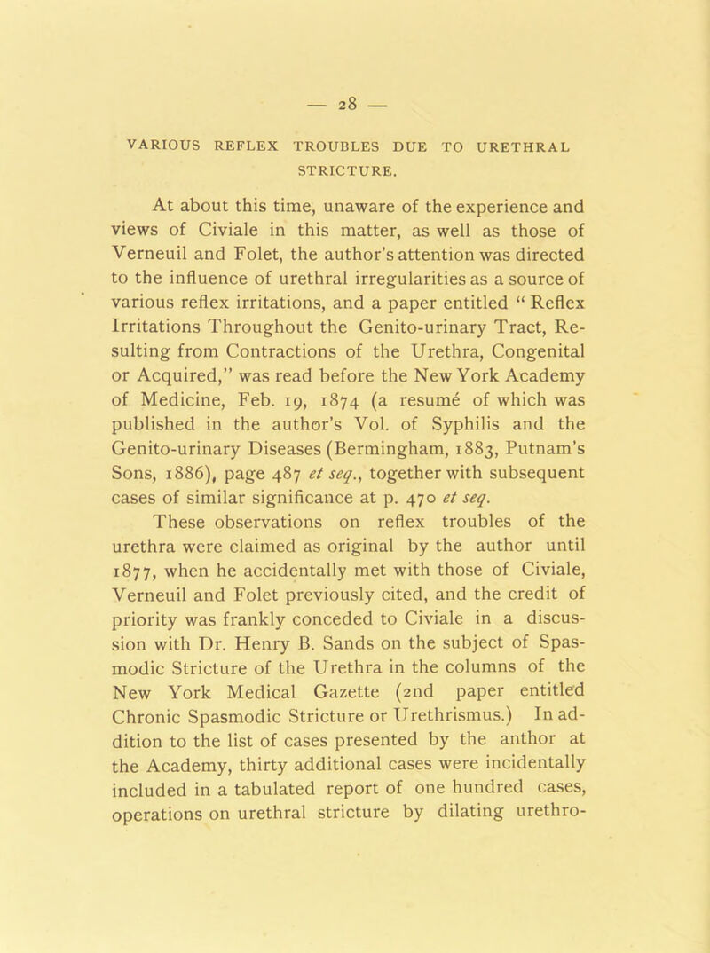 VARIOUS REFLEX TROUBLES DUE TO URETHRAL STRICTURE. At about this time, unaware of the experience and views of Civiale in this matter, as well as those of Verneuil and Folet, the author’s attention was directed to the influence of urethral irregularities as a source of various reflex irritations, and a paper entitled “ Reflex Irritations Throughout the Genito-urinary Tract, Re- sulting from Contractions of the Urethra, Congenital or Acquired,” was read before the New York Academy of Medicine, Feb. 19, 1874 (a resume of which was published in the author’s Vol. of Syphilis and the Genito-urinary Diseases (Bermingham, 1883, Putnam’s Sons, 1886), page 487 et seq., together with subsequent cases of similar significance at p. 470 et seq. These observations on reflex troubles of the urethra were claimed as original by the author until 1877, when he accidentally met with those of Civiale, Verneuil and Folet previously cited, and the credit of priority was frankly conceded to Civiale in a discus- sion with Dr. Henry B. Sands on the subject of Spas- modic Stricture of the Urethra in the columns of the New York Medical Gazette (2nd paper entitled Chronic Spasmodic Stricture or Urethrismus.) In ad- dition to the list of cases presented by the anthor at the Academy, thirty additional cases were incidentally included in a tabulated report of one hundred cases, operations on urethral stricture by dilating urethro-