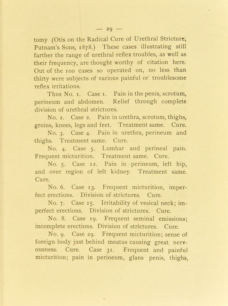 tomy (Otis on the Radical Cure of Urethral Stricture, Putnam’s Sons, 1878.) These cases illustrating still farther the range of urethral reflex troubles, as well as their frequency, are thought worthy of citation here. Out of the 100 cases so operated on, no less than thirty were subjects of various painful or troublesome reflex irritations. Thus No. 1. Case 1. Pain in the penis, scrotum, perineum and abdomen. Relief through complete division of urethral strictures. No. 2. Case 2. Pain in urethra, scrotum, thighs, groins, knees, legs and feet. Treatment same. Cure. No. 3. Case 4. Pain in urethra, perineum and thighs. Treatment same. Cure. No. 4. Case 5. Lumbar and perineal pain. Frequent micturition. Treatment same. Cure. No. 5. Case 12. Pain in perineum, left hip, and over region of left kidney. Treatment same. Cure. No. 6. Case 13. Frequent micturition, imper- fect erections. Division of strictures. Cure. No. 7. Case 15. Irritability of vesical neck; im- perfect erections. Division of strictures. Cure. No. 8. Case 19. Frequent seminal emissions; incomplete erections. Division of strictures. Cure. No. 9. Case 29. Frequent micturition; sense of foreign body just behind meatus causing great nerv- ousness. Cure. Case 31. Frequent and painful micturition; pain in perineum, glans penis, thighs,