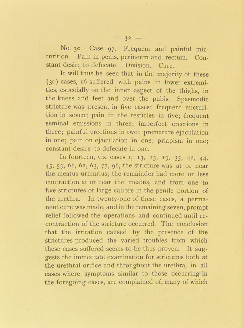 No. 30. Case 97. Frequent and painful mic- turition. Pain in penis, perineum and rectum. Con- stant desire to defecate. Division. Cure. It will thus be seen that in the majority of these (30) cases, 16 suffered with pains in lower extremi- ties, especially on the inner aspect of the thighs, in the knees and feet and over the pubis. Spasmodic stricture was present in five cases; frequent micturi- tion in seven; pain in the testicles in five; frequent seminal emissions in three; imperfect erections in three; painful erections in two; premature ejaculation in one; pain on ejaculation in one; priapism in one; constant desire to defecate in one. In fourteen, viz. cases 1, 13, 15, 19, 35, 42, 44, 45, 59, 61, 62, 63, 77, 96, the stricture was at or near the meatus urinarius; the remainder had more or less contraction at or near the meatus, and from one to five strictures of large calibre in the penile portion of the urethra. In twenty-one of these cases, a perma- nent cure was made, and in the remaining seven, prompt relief followed the operations and continued until re- contraction of the stricture occurred. The conclusion that the irritation caused by the presence of the strictures produced the varied troubles from which these cases suffered seems to be thus proven. It sug- gests the immediate examination for strictures both at the urethral orifice and throughout the urethra, in all cases where symptoms similar to those occurring in the foregoing cases, are complained of, many of which